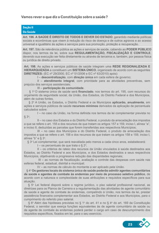 25
Vamos rever o que diz a Constituição sobre a saúde?
Seção II
Da Saúde
Art. 196. A SAÚDE É DIREITO DE TODOS E DEVER DO ESTADO, garantido mediante políticas
sociais e econômicas que visem à redução do risco de doença e de outros agravos e ao acesso
universal e igualitário às ações e serviços para sua promoção, proteção e recuperação.
Art. 197. São de relevância pública as ações e serviços de saúde, cabendo ao PODER PÚBLICO
dispor, nos termos da lei, sobre sua REGULAMENTAÇÃO, FISCALIZAÇÃO E CONTROLE,
devendo sua execução ser feita diretamente ou através de terceiros e, também, por pessoa física
ou jurídica de direito privado.
Art. 198. As ações e serviços públicos de saúde integram uma REDE REGIONALIZADA E
HIERARQUIZADA e constituem um SISTEMA ÚNICO, organizado de acordo com as seguintes
DIRETRIZES: (EC nº 29/2000, EC nº 51/2006 e EC nº 63/2010) após):
I – descentralização, com direção única em cada esfera de governo;
II – atendimento integral, com prioridade para as atividades preventivas, sem
prejuízo dos serviços assistenciais;
III – participação da comunidade.
§ 1o
O sistema único de saúde será financiado, nos termos do art. 195, com recursos do
orçamento da seguridade social, da União, dos Estados, do Distrito Federal e dos Municípios,
além de outras fontes.
§ 2o
A União, os Estados, o Distrito Federal e os Municípios aplicarão, anualmente, em
ações e serviços públicos de saúde recursos mínimos derivados da aplicação de percentuais
calculados sobre:
I – no caso da União, na forma definida nos termos da lei complementar prevista no
§ 3o
;
II – no caso dos Estados e do Distrito Federal, o produto da arrecadação dos impostos
a que se refere o art. 155 e dos recursos de que tratam os artigos 157 e 159, inciso I, alínea “a”,
e inciso II, deduzidas as parcelas que forem transferidas aos respectivos Municípios;
III – no caso dos Municípios e do Distrito Federal, o produto da arrecadação dos
impostos a que se refere o art. 156 e dos recursos de que tratam os artigos 158 e 159, inciso I,
alínea “b” e § 3o
.
§ 3o
Lei complementar, que será reavaliada pelo menos a cada cinco anos, estabelecerá:
I – os percentuais de que trata o § 2o
;
II – os critérios de rateio dos recursos da União vinculados à saúde destinados aos
Estados, ao Distrito Federal e aos Municípios, e dos Estados destinados a seus respectivos
Municípios, objetivando a progressiva redução das disparidades regionais;
III – as normas de fiscalização, avaliação e controle das despesas com saúde nas
esferas federal, estadual, distrital e municipal;
IV – as normas de cálculo do montante a ser aplicado pela União.
§ 4o
Os gestores locais do sistema único de saúde poderão admitir agentes comunitários
de saúde e agentes de combate às endemias por meio de processo seletivo público, de
acordo com a natureza e complexidade de suas atribuições e requisitos específicos para sua
atuação.
§ 5o
Lei federal disporá sobre o regime jurídico, o piso salarial profissional nacional, as
diretrizes para os Planos de Carreira e a regulamentação das atividades de agente comunitário
de saúde e agente de combate às endemias, competindo à União, nos termos da lei, prestar
assistência financeira complementar aos Estados, ao Distrito Federal e aos Municípios, para o
cumprimento do referido piso salarial.
§ 6o
Além das hipóteses previstas no § 1o
do art. 41 e no § 4o
do art. 169 da Constituição
Federal, o servidor que exerça funções equivalentes às de agente comunitário de saúde ou
de agente de combate às endemias poderá perder o cargo em caso de descumprimento dos
requisitos específicos, fixados em lei, para o seu exercício.
 