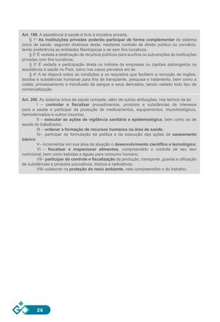 26
Art. 199. A assistência à saúde é livre à iniciativa privada.
§ 1o
As instituições privadas poderão participar de forma complementar do sistema
único de saúde, segundo diretrizes deste, mediante contrato de direito público ou convênio,
tendo preferência as entidades filantrópicas e as sem fins lucrativos.
§ 2o
É vedada a destinação de recursos públicos para auxílios ou subvenções às instituições
privadas com fins lucrativos.
§ 3o
É vedada a participação direta ou indireta de empresas ou capitais estrangeiros na
assistência à saúde no País, salvo nos casos previstos em lei.
§ 4o
A lei disporá sobre as condições e os requisitos que facilitem a remoção de órgãos,
tecidos e substâncias humanas para fins de transplante, pesquisa e tratamento, bem como a
coleta, processamento e transfusão de sangue e seus derivados, sendo vedado todo tipo de
comercialização.
Art. 200. Ao sistema único de saúde compete, além de outras atribuições, nos termos da lei:
I – controlar e fiscalizar procedimentos, produtos e substâncias de interesse
para a saúde e participar da produção de medicamentos, equipamentos, imunobiológicos,
hemoderivados e outros insumos;
II – executar as ações de vigilância sanitária e epidemiológica, bem como as de
saúde do trabalhador;
III – ordenar a formação de recursos humanos na área de saúde;
IV– participar da formulação da política e da execução das ações de saneamento
básico;
V– incrementar em sua área de atuação o desenvolvimento científico e tecnológico;
VI – fiscalizar e inspecionar alimentos, compreendido o controle de seu teor
nutricional, bem como bebidas e águas para consumo humano;
VII– participar do controle e fiscalização da produção, transporte, guarda e utilização
de substâncias e produtos psicoativos, tóxicos e radioativos;
VIII–colaborar na proteção do meio ambiente, nele compreendido o do trabalho.
 
