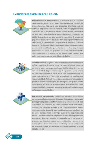 28
4.2 Diretrizes organizacionais do SUS
Regionalização e hierarquização – significa que os serviços
devem ser organizados em níveis de complexidade tecnológica
crescente, dispostos numa área geográfica delimitada e com a
definição da população a ser atendida, com integração entre os
diferentes serviços, possibilitando a resolutividade do cuidado,
ou seja, responsabilizando-se pela solução dos problemas de
saúde da população de seu território específico. O acesso da
população aos cuidados de saúde deve se dar preferentemente
pelos serviços da rede básica ou primária de atenção – Unidades
Saúde da Família ou Unidades Básicas de Saúde, que devem estar
devidamente qualificadas para atender e resolver os principais
problemas de saúde da população e pelo encaminhamento,
quando necessário, dos usuários aos demais níveis de atenção e
pelo retorno dos mesmos às Unidades de Saúde.
Descentralização – significa distribuir as responsabilidades pelas
ações e serviços de saúde entre os vários níveis de governo,
ou seja, o que é de responsabilidade do Município deve ser de
responsabilidade do governo municipal; o que abrange um Estado
ou uma região estadual deve estar sob responsabilidade do
governo estadual, e, o que for de abrangência nacional será de
responsabilidade federal. Todos os governos devem respaldar o
poder municipal na prestação dos serviços – é o que se chama
municipalização da saúde. Aos Municípios cabe, portanto, a maior
responsabilidade na promoção das ações de saúde diretamente
voltadas aos seus cidadãos.
Participação da população – significa a garantia constitucional
de que a população, por meio de suas entidades representativas,
participará do processo de formulação das políticas de saúde e do
controle da sua execução, em todos os níveis, desde o local até o
federal. Essa participação deve se dar nos Conselhos de Saúde,
com representação paritária de usuários, governo, profissionais
de saúde e prestadores de serviço. Outra forma de participação
são as Conferências de Saúde periódicas para definir prioridades
em saúde. Deve ser também considerado como elemento do
processo participativo o dever de as instituições oferecerem as
informações e conhecimentos necessários para que a população
se posicione sobre as questões que dizem respeito à saúde
(BRASIL, 1990).
NORTE
NORDESTE
CENTRO
OESTE
SUDESTE
SUL
SUS
 