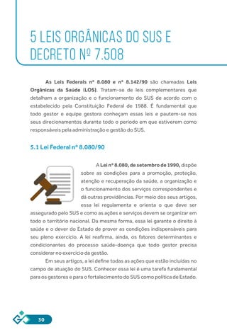 30
5 LEIS ORGÂNICAS DO SUS E
DECRETO Nº 7.508
As Leis Federais nº 8.080 e nº 8.142/90 são chamadas  Leis
Orgânicas da Saúde (LOS). Tratam-se de leis complementares que
detalham a organização e o funcionamento do SUS de acordo com o
estabelecido pela Constituição Federal de 1988. É fundamental que
todo gestor e equipe gestora conheçam essas leis e pautem-se nos
seus direcionamentos durante todo o período em que estiverem como
responsáveis pela administração e gestão do SUS.
5.1 Lei Federal nº 8.080/90
A Lei nº 8.080, de setembro de 1990, dispõe
sobre as condições para a promoção, proteção,
atenção e recuperação da saúde, a organização e
o funcionamento dos serviços correspondentes e
dá outras providências. Por meio dos seus artigos,
essa lei regulamenta e orienta o que deve ser
assegurado pelo SUS e como as ações e serviços devem se organizar em
todo o território nacional. Da mesma forma, essa lei garante o direito à
saúde e o dever do Estado de prover as condições indispensáveis para
seu pleno exercício. A lei reafirma, ainda, os fatores determinantes e
condicionantes do processo saúde-doença que todo gestor precisa
considerar no exercício da gestão.
Em seus artigos, a lei define todas as ações que estão incluídas no
campo de atuação do SUS. Conhecer essa lei é uma tarefa fundamental
para os gestores e para o fortalecimento do SUS como política de Estado.
	
 