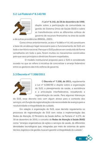31
5.2 Lei Federal nº 8.142/90
A Lei nº 8.142, de 28 de dezembro de 1990,
dispõe sobre a participação da comunidade na
gestão do Sistema Único de Saúde (SUS) e sobre
as transferências entre as diferentes esferas de
governo de recursos financeiros na área da saúde
e dá outras providências (BRASIL, 2003).
Como vimos anteriormente, as leis nº 8.080 e nº 8.142 constituem
a base do arcabouço legal necessário para o funcionamento do SUS em
todooterritórionacional.ParaqueoSUSpudesseserconduzidodeforma
semelhante em todo o país, foram muitos os mecanismos construídos
para que seus princípios e diretrizes fossem respeitados.
O modelo institucional proposto para o SUS é considerado
ousado no que se refere à iniciativa de concretizar o arranjo federativo
entre os gestores das três esferas de governo.
5.3 Decreto nº 7.508/2011
O Decreto nº 7.508, de 2011, regulamenta
a Lei nº 8.080/90 e dispõe sobre a organização
do SUS, o planejamento da saúde, a assistência
e a articulação interfederativa, ressaltando a
regionalização da saúde. Para algumas lideranças
do SUS, esse decreto veio com algum atraso para o contexto dos
serviços, em função da regionalização e da necessidade de avanços para a
resolutividade e integralidade do cuidado.
Em relação à organização do SUS, esse decreto regulamenta os
processos de regionalização do SUS com vistas à implementação das
Redes de Atenção. O Ministério da Saúde define, na Portaria nº 4.279, de
30 de dezembro de 2010, o conceito de Redes de Atenção à Saúde (RAS)
como “arranjos organizativos de ações e serviços de saúde, de diferentes
densidades tecnológicas que, integradas por meio de sistemas de apoio
técnico,logísticoedegestão,buscamgarantiraintegralidadedocuidado”.
 