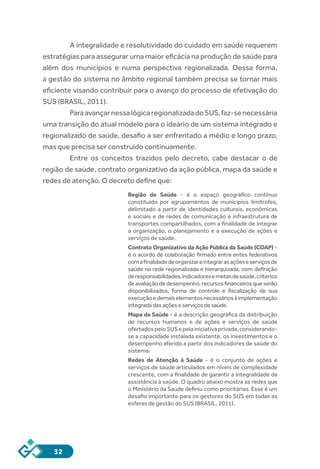 32
	 A integralidade e resolutividade do cuidado em saúde requerem
estratégias para assegurar uma maior eficácia na produção de saúde para
além dos municípios e numa perspectiva regionalizada. Dessa forma,
a gestão do sistema no âmbito regional também precisa se tornar mais
eficiente visando contribuir para o avanço do processo de efetivação do
SUS (BRASIL, 2011).
	 ParaavançarnessalógicaregionalizadadoSUS,faz-senecessária
uma transição do atual modelo para o ideário de um sistema integrado e
regionalizado de saúde, desafio a ser enfrentado a médio e longo prazo,
mas que precisa ser construído continuamente.
	 Entre os conceitos trazidos pelo decreto, cabe destacar o de
região de saúde, contrato organizativo da ação pública, mapa da saúde e
redes de atenção. O decreto define que:
Região de Saúde  - é o  espaço geográfico contínuo
constituído por agrupamentos de municípios limítrofes,
delimitado a partir de identidades culturais, econômicas
e sociais e de redes de comunicação e infraestrutura de
transportes compartilhados, com a finalidade de integrar
a organização, o planejamento e a execução de ações e
serviços de saúde.
Contrato Organizativo da Ação Pública da Saúde (COAP) -
é o acordo de colaboração firmado entre entes federativos
comafinalidadedeorganizareintegrarasaçõeseserviçosde
saúde na rede regionalizada e hierarquizada, com definição
deresponsabilidades,indicadoresemetasdesaúde,critérios
deavaliaçãodedesempenho,recursosfinanceirosqueserão
disponibilizados, forma de controle e fiscalização de sua
execuçãoedemaiselementosnecessáriosàimplementação
integradadasaçõeseserviçosdesaúde.
Mapa da Saúde - é a descrição geográfica da distribuição
de recursos humanos e de ações e serviços de saúde
ofertadospeloSUSepelainiciativaprivada,considerando-
se a capacidade instalada existente, os investimentos e o
desempenho aferido a partir dos indicadores de saúde do
sistema.
Redes de Atenção à Saúde  - é o  conjunto de ações e
serviços de saúde articulados em níveis de complexidade
crescente, com a finalidade de garantir a integralidade da
assistência à saúde. O quadro abaixo mostra as redes que
o Ministério da Saúde definiu como prioritárias. Esse é um
desafio importante para os gestores do SUS em todas as
esferas de gestão do SUS (BRASIL, 2011).
 