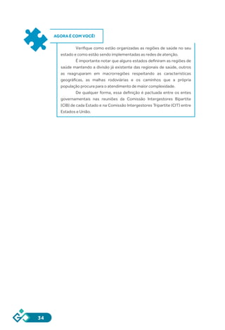 34
AGORA É COM VOCÊ!
Verifique como estão organizadas as regiões de saúde no seu
estado e como estão sendo implementadas as redes de atenção.
É importante notar que alguns estados definiram as regiões de
saúde mantendo a divisão já existente das regionais de saúde, outros
as reagruparam em macrorregiões respeitando as características
geográficas, as malhas rodoviárias e os caminhos que a própria
população procura para o atendimento de maior complexidade.
De qualquer forma, essa definição é pactuada entre os entes
governamentais nas reuniões da Comissão Intergestores Bipartite
(CIB) de cada Estado e na Comissão Intergestores Tripartite (CIT) entre
Estados e União.
 