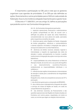37
É importante a participação na CIB, pois é nela que os gestores
organizam suas agendas de prioridades. É na CIB que são definidas as
ações, financiamento e outras prioridades para o SUS em cada estado da
federação. Essa é uma instância colegiada importante para o gestor local.
O Decreto nº 7.508/2011, em seu artigo 32, define as pactuações
que poderão ocorrer nas Comissões Intergestores:
Art. 32. As Comissões Intergestores pactuarão:
I - aspectos operacionais, financeiros e administrativos
da gestão compartilhada do SUS, de acordo com a
definição da política de saúde dos entes federativos,
consubstanciada nos seus planos de saúde, aprovados
pelos respectivos conselhos de saúde;
II - diretrizes gerais sobre Regiões de Saúde, integração
de limites geográficos, referência e contrarreferência
e demais aspectos vinculados à integração das ações e
serviços de saúde entre os entes federativos;
III - diretrizes de âmbito nacional, estadual, regional e
interestadual, a respeito da organização das redes de
atenção à saúde, principalmente no tocante à gestão
institucional e à integração das ações e serviços dos entes
federativos;
IV - responsabilidades dos entes federativos na Rede de
Atenção à Saúde, de acordo com o seu porte demográfico
e seu desenvolvimento econômico-financeiro,
estabelecendo as responsabilidades individuais e as
solidárias; e
V - referências das regiões intraestaduais e interestaduais
de atenção à saúde para o atendimento da integralidade
da assistência.
Parágrafo único. Serão de competência exclusiva da CIT a
pactuação:
I - das diretrizes gerais para a composição da RENASES;
II - dos critérios para o planejamento integrado das ações
e serviços de saúde da Região de Saúde, em razão do
compartilhamento da gestão; e
III - das diretrizes nacionais, do financiamento e das
questões operacionais das Regiões de Saúde situadas em
fronteiras com outros países, respeitadas, em todos os
casos, as normas que regem as relações internacionais.
 