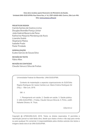 Copyright @ UFMA/UNA-SUS, 2016. Todos os diretos reservados. É permitida a
reprodução parcial ou total desta obra, desde que citada a fonte e não seja para venda
ou para qualquer fim comercial. A responsabilidade pelos direitos autorais dos textos e
imagens desta obra é da UNA-SUS/UFMA.
Esta obra recebeu apoio financeiro do Ministério da Saúde.
Unidade UNA-SUS/UFMA: Rua Viana Vaz, nº 41, CEP: 65020-660. Centro, São Luís-MA.
Site: www.unasus.ufma.br
Universidade Federal do Maranhão. UNA-SUS/UFMA.
Contexto de implantação e aspectos organizacionais do SUS/Célia
Regina Rodrigues Gil; Isaías Cantóia Luiz; Maria Cristina Rodrigues Gil
(Org.). - São Luís, 2016.
59f.: il.
1. Planejamento em saúde. 2. Gestão em saúde. 3. Saúde pública.
4. UNA-SUS/UFMA. I. Freitas, Claudio Vanucci Silva de. II. Pinho, Judith
Rafaelle Oliveira. III. Título.
CDU 614.2
PROJETO DE DESIGN
Camila Santos de Castro e Lima
Douglas Brandão França Júnior
João Gabriel Bezerra de Paiva
Katherine Marjorie Mendonça de Assis
Lizandra Sodré
Stephanie Matos
Isabelle Prado
Paola Trindade
NORMALIZAÇÃO
Eudes Garcez de Souza Silva
REVISÃO DE TEXTO
Fábio Allex
REVISÃO DE CONTEÚDO
Claudio Vanucci Silva de Freitas
 