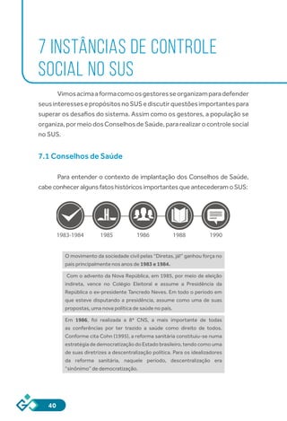40
7 INSTÂNCIAS DE CONTROLE
SOCIAL NO SUS
Vimosacimaaformacomoosgestoresseorganizamparadefender
seusinteressesepropósitosnoSUSediscutirquestõesimportantespara
superar os desafios do sistema. Assim como os gestores, a população se
organiza,pormeiodosConselhosdeSaúde,pararealizarocontrolesocial
no SUS.
7.1 Conselhos de Saúde
Para entender o contexto de implantação dos Conselhos de Saúde,
cabeconheceralgunsfatoshistóricosimportantesqueantecederamoSUS:
1983-1984 1985 1986 1988 1990
O movimento da sociedade civil pelas “Diretas, já!” ganhou força no
país principalmente nos anos de 1983 e 1984.
Com o advento da Nova República, em 1985, por meio de eleição
indireta, vence no Colégio Eleitoral e assume a Presidência da
República o ex-presidente Tancredo Neves. Em todo o período em
que esteve disputando a presidência, assume como uma de suas
propostas, uma nova política de saúde no país.
Em 1986, foi realizada a 8ª CNS, a mais importante de todas
as conferências por ter trazido a saúde como direito de todos.
Conforme cita Cohn (1995), a reforma sanitária constituiu-se numa
estratégia de democratização do Estado brasileiro, tendo como uma
de suas diretrizes a descentralização política. Para os idealizadores
da reforma sanitária, naquele período, descentralização era
“sinônimo” de democratização.
 