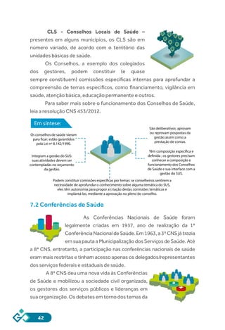 42
CLS - Conselhos Locais de Saúde –
presentes em alguns municípios, os CLS são em
número variado, de acordo com o território das
unidades básicas de saúde.
Os Conselhos, a exemplo dos colegiados
dos gestores, podem constituir (e quase
sempre constituem) comissões específicas internas para aprofundar a
compreensão de temas específicos, como financiamento, vigilância em
saúde, atenção básica, educação permanente e outros.
Para saber mais sobre o funcionamento dos Conselhos de Saúde,
leia a resolução CNS 453/2012.
Em síntese:
Os conselhos de saúde vieram
para ficar: estão garantidos
pela Lei nº 8.142/1990.
Integram a gestão do SUS:
suas atividades devem ser
contempladas no orçamento
da gestão.
Podem constituir comissões específicas por temas: se conselheiros sentirem a
necessidade de aprofundar o conhecimento sobre alguma temática do SUS,
eles têm autonomia para propor a criação destas comissões temáticas e
implantá-las, mediante a aprovação no pleno do conselho.
São deliberativos: aprovam
ou reprovam pospostas da
gestão assim como a
prestação de contas.
Têm composição específica e
definida : os gestores precisam
conhecer a composição e
funcionamento dos Conselhos
de Saúde e sua interface com a
gestão do SUS.
7.2 Conferências de Saúde
As Conferências Nacionais de Saúde foram
legalmente criadas em 1937, ano de realização da 1ª
ConferênciaNacionaldeSaúde.Em1963,a3ªCNSjátrazia
emsuapautaaMunicipalizaçãodosServiçosdeSaúde.Até
a 8ª CNS, entretanto, a participação nas conferências nacionais de saúde
eram mais restritas e tinham acesso apenas os delegados/representantes
dos serviços federais e estaduais de saúde.
A 8ª CNS deu uma nova vida às Conferências
de Saúde e mobilizou a sociedade civil organizada,
os gestores dos serviços públicos e lideranças em
sua organização. Os debates em torno dos temas da
 