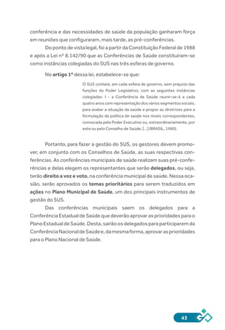 43
conferência e das necessidades de saúde da população ganharam força
em reuniões que configuraram, mais tarde, as pré-conferências.
Do ponto de vista legal, foi a partir da Constituição Federal de 1988
e após a Lei nº 8.142/90 que as Conferências de Saúde constituíram-se
como instâncias colegiadas do SUS nas três esferas de governo.
No artigo 1º dessa lei, estabelece-se que:
O SUS contará, em cada esfera de governo, sem prejuízo das
funções do Poder Legislativo, com as seguintes instâncias
colegiadas: I - a Conferência de Saúde reunir-se-á a cada
quatro anos com representação dos vários segmentos sociais,
para avaliar a situação da saúde e propor as diretrizes para a
formulação da política de saúde nos níveis correspondentes,
convocada pelo Poder Executivo ou, extraordinariamente, por
este ou pelo Conselho de Saúde; [...] (BRASIL, 1990). 
Portanto, para fazer a gestão do SUS, os gestores devem promo-
ver, em conjunto com os Conselhos de Saúde, as suas respectivas con-
ferências. As conferências municipais de saúde realizam suas pré-confe-
rências e delas elegem os representantes que serão delegados, ou seja,
terão direito a voz e voto, na conferência municipal de saúde. Nessa oca-
sião, serão aprovados os temas prioritários para serem traduzidos em
ações no Plano Municipal de Saúde, um dos principais instrumentos de
gestão do SUS.
Das conferências municipais saem os delegados para a
Conferência Estadual de Saúde que deverão aprovar as prioridades para o
Plano Estadual de Saúde. Desta, sairão os delegados para participarem da
ConferênciaNacionaldeSaúdee,damesmaforma,aprovarasprioridades
para o Plano Nacional de Saúde.
 
