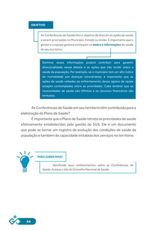 44
OBJETIVO
As Conferências de Saúde têm o objetivo de discutir as ações de saúde
a serem priorizadas no Município, Estado ou União. É importante que o
gestor e a equipe gestora conheçam os dados e informações de saúde
de seu território.
Dominar essas informações poderá contribuir para garantir
direcionalidade nesse debate e as ações que irão incidir sobre a
saúde da população. Por exemplo, se o município tem um alto índice
de mortalidade por doenças coronarianas, é importante que as
ações de saúde voltadas ao enfrentamento desse agravo de saúde
estejam contempladas entre as prioridades. Cabe lembrar que as
necessidades de saúde são infinitas e os recursos financeiros são
limitados.
As Conferências de Saúde em seu território têm contribuído para a
elaboração do Plano de Saúde?
É importante que o Plano de Saúde retrate as prioridades de saúde
efetivamente estabelecidas pela gestão do SUS. Ele é um documento
que pode se tornar um registro da evolução das condições de saúde da
população e também da capacidade instalada dos serviços no território.
PARA SABER MAIS!
Aprofunde seus conhecimentos sobre as Conferências de
Saúde. Acesse o site do Conselho Nacional de Saúde.
 