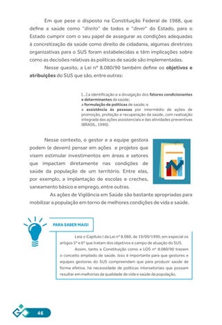 46
Em que pese o disposto na Constituição Federal de 1988, que
define a saúde como “direito” de todos e “dever” do Estado, para o
Estado cumprir com o seu papel de assegurar as condições adequadas
à concretização da saúde como direito de cidadania, algumas diretrizes
organizativas para o SUS foram estabelecidas e têm implicações sobre
como as decisões relativas às políticas de saúde são implementadas.
Nesse quesito, a Lei nº 8.080/90 também define os objetivos e
atribuições do SUS que são, entre outras:
[...] a identificação e a divulgação dos fatores condicionantes
e determinantes da saúde;
a formulação de políticas de saúde; e
a assistência às pessoas por intermédio de ações de
promoção, proteção e recuperação da saúde, com realização
integrada das ações assistenciais e das atividades preventivas
(BRASIL, 1990).
Nesse contexto, o gestor e a equipe gestora
podem (e devem) pensar em ações e projetos que
visem estimular investimentos em áreas e setores
que impactam diretamente nas condições de
saúde da população de um território. Entre elas,
por exemplo, a implantação de escolas e creches,
saneamento básico e emprego, entre outras.
As ações de Vigilância em Saúde são bastante apropriadas para
mobilizar a população em torno de melhores condições de vida e saúde.
PARA SABER MAIS!
Leia o Capítulo I da Lei nº 8.080, de 19/09/1990, em especial os
artigos 5º e 6º que tratam dos objetivos e campo de atuação do SUS.
Assim, tanto a Constituição como a LOS nº 8.080/90 trazem
o conceito ampliado de saúde. Isso é importante para que gestores e
equipes gestoras do SUS compreendam que para produzir saúde de
forma efetiva, há necessidade de políticas intersetoriais que possam
resultar em melhorias da qualidade de vida e saúde da população.
 