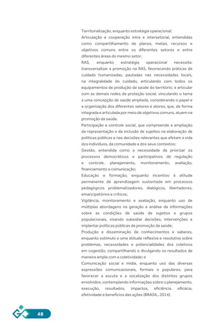 48
Territorialização, enquanto estratégia operacional;
Articulação e cooperação intra e intersetorial, entendidas
como compartilhamento de planos, metas, recursos e
objetivos comuns entre os diferentes setores e entre
diferentes áreas do mesmo setor;
RAS, enquanto estratégia operacional necessita:
transversalizar a promoção na RAS, favorecendo práticas de
cuidado humanizadas, pautadas nas necessidades locais,
na integralidade do cuidado, articulando com todos os
equipamentos de produção da saúde do território; e articular
com as demais redes de proteção social, vinculando o tema
a uma concepção de saúde ampliada, considerando o papel e
a organização dos diferentes setores e atores, que, de forma
integrada e articulada por meio de objetivos comuns, atuem na
promoção da saúde.
Participação e controle social, que compreende a ampliação
da representação e da inclusão de sujeitos na elaboração de
políticas públicas e nas decisões relevantes que afetam a vida
dos indivíduos, da comunidade e dos seus contextos;
Gestão, entendida como a necessidade de priorizar os
processos democráticos e participativos de regulação
e controle, planejamento, monitoramento, avaliação,
financiamento e comunicação;
Educação e formação, enquanto incentivo à atitude
permanente de aprendizagem sustentada em processos
pedagógicos problematizadores, dialógicos, libertadores,
emancipatórios e críticos;
Vigilância, monitoramento e avaliação, enquanto uso de
múltiplas abordagens na geração e análise de informações
sobre as condições de saúde de sujeitos e grupos
populacionais, visando subsidiar decisões, intervenções e
implantar políticas públicas de promoção da saúde;
Produção e disseminação de conhecimentos e saberes,
enquanto estímulo a uma atitude reflexiva e resolutiva sobre
problemas, necessidades e potencialidades dos coletivos
em cogestão, compartilhando e divulgando os resultados de
maneira ampla com a coletividade; e
Comunicação social e mídia, enquanto uso das diversas
expressões comunicacionais, formais e populares, para
favorecer a escuta e a vocalização dos distintos grupos
envolvidos, contemplando informações sobre o planejamento,
execução, resultados, impactos, eficiência, eficácia,
efetividade e benefícios das ações (BRASIL, 2014).
 