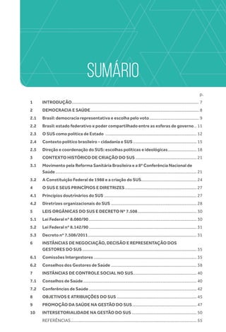 SUMÁRIO
		 p.
1	INTRODUÇÃO............................................................................................................... 7
2 	 DEMOCRACIA E SAÚDE............................................................................................... 8
2.1 	 Brasil: democracia representativa e escolha pelo voto............................................ 9
2.2 	 Brasil: estado federativo e poder compartilhado entre as esferas de governo... 11
2.3 	 O SUS como política de Estado ................................................................................ 12
2.4 	 Contexto político brasileiro - cidadania e SUS........................................................ 15
2.5 	 Direção e coordenação do SUS: escolhas políticas e ideológicas.......................... 18
3 	 CONTEXTO HISTÓRICO DE CRIAÇÃO DO SUS...................................................... 21
3.1 	 Movimento pela Reforma Sanitária Brasileira e a 8ª Conferência Nacional de
Saúde........................................................................................................................... 21
3.2 	 A Constituição Federal de 1988 e a criação do SUS................................................ 24
4 	 O SUS E SEUS PRINCÍPIOS E DIRETRIZES............................................................... 27
4.1 	 Princípios doutrinários do SUS ................................................................................. 27
4.2 	 Diretrizes organizacionais do SUS ........................................................................... 28
5 	 LEIS ORGÂNICAS DO SUS E DECRETO Nº 7.508.................................................... 30
5.1 	 Lei Federal nº 8.080/90.............................................................................................. 30
5.2 	 Lei Federal nº 8.142/90.............................................................................................. 31
5.3 	 Decreto nº 7.508/2011............................................................................................... 31
6 	 INSTÂNCIAS DE NEGOCIAÇÃO, DECISÃO E REPRESENTAÇÃO DOS
GESTORES DO SUS.................................................................................................... 35
6.1 	 Comissões Intergestores.......................................................................................... 35
6.2 	 Conselhos dos Gestores de Saúde........................................................................... 38
7 	 INSTÂNCIAS DE CONTROLE SOCIAL NO SUS........................................................ 40
7.1 	 Conselhos de Saúde................................................................................................... 40
7.2 	 Conferências de Saúde.............................................................................................. 42
8 	 OBJETIVOS E ATRIBUIÇÕES DO SUS...................................................................... 45
9 	 PROMOÇÃO DA SAÚDE NA GESTÃO DO SUS......................................................... 47
10 	 INTERSETORIALIDADE NA GESTÃO DO SUS......................................................... 50
	 REFERÊNCIAS.............................................................................................................. 55
 