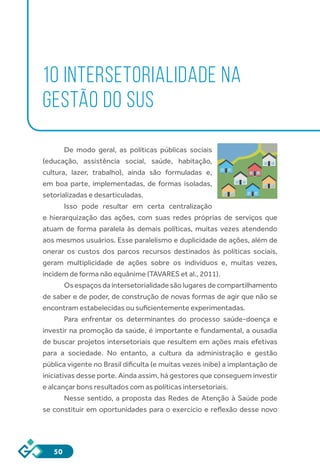 50
10 INTERSETORIALIDADE NA
GESTÃO DO SUS
De modo geral, as políticas públicas sociais
(educação, assistência social, saúde, habitação,
cultura, lazer, trabalho), ainda são formuladas e,
em boa parte, implementadas, de formas isoladas,
setorializadas e desarticuladas.
Isso pode resultar em certa centralização
e hierarquização das ações, com suas redes próprias de serviços que
atuam de forma paralela às demais políticas, muitas vezes atendendo
aos mesmos usuários. Esse paralelismo e duplicidade de ações, além de
onerar os custos dos parcos recursos destinados às políticas sociais,
geram multiplicidade de ações sobre os indivíduos e, muitas vezes,
incidem de forma não equânime (TAVARES et al., 2011).
Osespaçosdaintersetorialidadesãolugaresdecompartilhamento
de saber e de poder, de construção de novas formas de agir que não se
encontram estabelecidas ou suficientemente experimentadas.
Para enfrentar os determinantes do processo saúde-doença e
investir na promoção da saúde, é importante e fundamental, a ousadia
de buscar projetos intersetoriais que resultem em ações mais efetivas
para a sociedade. No entanto, a cultura da administração e gestão
pública vigente no Brasil dificulta (e muitas vezes inibe) a implantação de
iniciativas desse porte. Ainda assim, há gestores que conseguem investir
e alcançar bons resultados com as políticas intersetoriais.
Nesse sentido, a proposta das Redes de Atenção à Saúde pode
se constituir em oportunidades para o exercício e reflexão desse novo
 