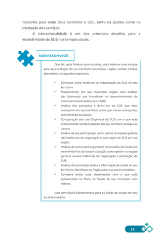 51
horizonte para onde deve caminhar o SUS, tanto na gestão como na
prestação dos serviços.
A intersetorialidade é um dos principais desafios para a
resolutividade do SUS nos tempos atuais.
AGORA É COM VOCÊ!
Que tal, após finalizar seus estudos, você elaborar uma síntese
para apresentação do seu território (município, região, estado, União),
abordando os seguintes aspectos:
ü	 Contexto sócio-histórico de implantação do SUS no seu
território.
ü	 Mapeamento, em seu município, região e/ou estado,
das lideranças que investiram no desenvolvimento de
iniciativas importantes para o SUS.
ü	 Análise dos princípios e diretrizes do SUS que mais
avançaram em seu território e dos que menos avançaram,
identificando as causas.
ü	 Comparação das Leis Orgânicas do SUS com o que está
efetivamente sendo realizado em seu território; busque as
causas.
ü	 Análise da sua participação como gestor ou equipe gestora
das instâncias de negociação e pactuação do SUS em sua
região.
ü	 Análise de como está organizado o Conselho de Saúde em
seu território e da sua participação como gestor ou equipe
gestora nessas instâncias de negociação e pactuação do
SUS.
ü	 Análise dos principais dados e informação de saúde do seu
território; identifique as fragilidades e as potencialidades.
ü	 Compare essas suas observações com o que está
apresentado no Plano de Saúde de seu município e/ou
estado.
Isso contribuirá sobremaneira para as ações de saúde em seu
local de trabalho.
 