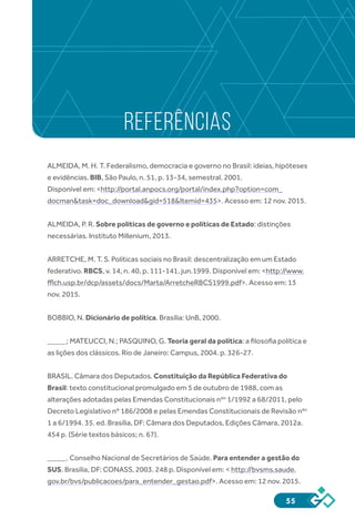 55
REFERÊNCIAS
ALMEIDA, M. H. T. Federalismo, democracia e governo no Brasil: ideias, hipóteses
e evidências. BIB, São Paulo, n. 51, p. 13-34, semestral. 2001.
Disponível em: <http://portal.anpocs.org/portal/index.php?option=com_
docman&task=doc_download&gid=518&Itemid=435>. Acesso em: 12 nov. 2015.
ALMEIDA, P. R. Sobre políticas de governo e políticas de Estado: distinções
necessárias. Instituto Millenium, 2013.
ARRETCHE, M. T. S. Políticas sociais no Brasil: descentralização em um Estado
federativo. RBCS, v. 14, n. 40, p. 111-141, jun.1999. Disponível em: <http://www.
fflch.usp.br/dcp/assets/docs/Marta/ArretcheRBCS1999.pdf>. Acesso em: 13
nov. 2015.
BOBBIO, N. Dicionário de política. Brasília: UnB, 2000.
_____; MATEUCCI, N.; PASQUINO, G. Teoria geral da política: a filosofia política e
as lições dos clássicos. Rio de Janeiro: Campus, 2004. p. 326-27.
BRASIL. Câmara dos Deputados. Constituição da República Federativa do
Brasil: texto constitucional promulgado em 5 de outubro de 1988, com as
alterações adotadas pelas Emendas Constitucionais nºs
1/1992 a 68/2011, pelo
Decreto Legislativo nº 186/2008 e pelas Emendas Constitucionais de Revisão nºs
1 a 6/1994. 35. ed. Brasília, DF: Câmara dos Deputados, Edições Câmara, 2012a.
454 p. (Série textos básicos; n. 67).
_____. Conselho Nacional de Secretários de Saúde. Para entender a gestão do
SUS. Brasília, DF: CONASS, 2003. 248 p. Disponível em: < http://bvsms.saude.
gov.br/bvs/publicacoes/para_entender_gestao.pdf>. Acesso em: 12 nov. 2015.
 