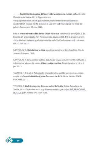 58
_____. Região Norte debate o SUS em 111 municípios no mês de julho. Brasília:
Ministério da Saúde, 2015. Disponível em:
<http://portalsaude.saude.gov.br/index.php/cidadao/principal/agencia-
saude/18406-regiao-norte-debate-o-sus-em-111-municipios-no-mes-de-
julho>. Acesso em: 13 nov. 2015.
RIPSA. Indicadores básicos para a saúde no Brasil: conceitos e aplicações. 2. ed.
Brasília, DF Organização Pan-Americana da Saúde, 2008. 349 p. Disponível em:
<http://tabnet.datasus.gov.br/tabdata/livroidb/2ed/indicadores.pdf.>. Acesso
em: 12 nov. 2015.
SANTOS, W. G. Cidadania e justiça: a política social na ordem brasileira. Rio de
Janeiro: Campus, 1979.
SANTOS, N. R. SUS, política pública de Estado: seu desenvolvimento instituído e
instituinte e a busca de saídas. Ciênc. saúde coletiva, Rio de Janeiro, v. 18, n. 1,
jan. 2013.
TAVARES, M. F. L. et al. Articulação intersetorial na gestão para a promoção da
saúde. In: Curso de Qualificação de Gestores do SUS. Rio de Janeiro: ENSP,
FIOCRUZ, 2011.
TEIXEIRA, C. Os Princípios do Sistema Único de Saúde. Bahia: Secretaria de
Saúde, 2014. Disponível em: <http://www.saude.ba.gov.br/pdf/OS_PRINCIPIOS_
DO_SUS.pdf> Acesso em: 2 jun. 2015.
 