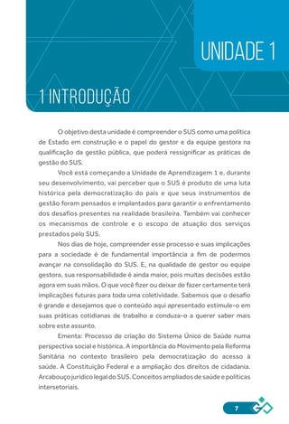 7
1 INTRODUÇÃO
O objetivo desta unidade é compreender o SUS como uma política
de Estado em construção e o papel do gestor e da equipe gestora na
qualificação da gestão pública, que poderá ressignificar as práticas de
gestão do SUS.
Você está começando a Unidade de Aprendizagem 1 e, durante
seu desenvolvimento, vai perceber que o SUS é produto de uma luta
histórica pela democratização do país e que seus instrumentos de
gestão foram pensados e implantados para garantir o enfrentamento
dos desafios presentes na realidade brasileira. Também vai conhecer
os mecanismos de controle e o escopo de atuação dos serviços
prestados pelo SUS.
Nos dias de hoje, compreender esse processo e suas implicações
para a sociedade é de fundamental importância a fim de podermos
avançar na consolidação do SUS. E, na qualidade de gestor ou equipe
gestora, sua responsabilidade é ainda maior, pois muitas decisões estão
agora em suas mãos. O que você fizer ou deixar de fazer certamente terá
implicações futuras para toda uma coletividade. Sabemos que o desafio
é grande e desejamos que o conteúdo aqui apresentado estimule-o em
suas práticas cotidianas de trabalho e conduza-o a querer saber mais
sobre este assunto.
Ementa: Processo de criação do Sistema Único de Saúde numa
perspectiva social e histórica. A importância do Movimento pela Reforma
Sanitária no contexto brasileiro pela democratização do acesso à
saúde. A Constituição Federal e a ampliação dos direitos de cidadania.
ArcabouçojurídicolegaldoSUS.Conceitosampliadosdesaúdeepolíticas
intersetoriais.
UNIDADE 1
 