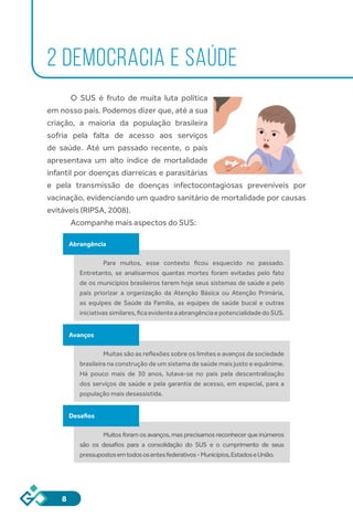 8
2 DEMOCRACIA E SAÚDE
O SUS é fruto de muita luta política
em nosso país. Podemos dizer que, até a sua
criação, a maioria da população brasileira
sofria pela falta de acesso aos serviços
de saúde. Até um passado recente, o país
apresentava um alto índice de mortalidade
infantil por doenças diarreicas e parasitárias
e pela transmissão de doenças infectocontagiosas preveníveis por
vacinação, evidenciando um quadro sanitário de mortalidade por causas
evitáveis (RIPSA, 2008).
Acompanhe mais aspectos do SUS:
Abrangência
Para muitos, esse contexto ficou esquecido no passado.
Entretanto, se analisarmos quantas mortes foram evitadas pelo fato
de os municípios brasileiros terem hoje seus sistemas de saúde e pelo
país priorizar a organização da Atenção Básica ou Atenção Primária,
as equipes de Saúde da Família, as equipes de saúde bucal e outras
iniciativassimilares,ficaevidenteaabrangênciaepotencialidadedoSUS.
Avanços
Muitas são as reflexões sobre os limites e avanços da sociedade
brasileira na construção de um sistema de saúde mais justo e equânime.
Há pouco mais de 30 anos, lutava-se no país pela descentralização
dos serviços de saúde e pela garantia de acesso, em especial, para a
população mais desassistida.
Desafios
Muitos foram os avanços, mas precisamos reconhecer que inúmeros
são os desafios para a consolidação do SUS e o cumprimento de seus
pressupostosemtodososentesfederativos-Municípios,EstadoseUnião.
 