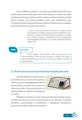9
Fleury (2009), ao analisar a evolução da questão democrática da
saúde nesses anos de luta pela reforma dos serviços e sistema de saúde
no Brasil, aponta que muitas escolhas feitas no decorrer desse período
foram corretas, mas afirma também terem sido insuficientes para
enfrentar as forças contrarreformistas e alterar efetivamente as relações
de poder existentes no país. Para a autora,
[...] Com a reforma democrática do Estado e a criação do SUS,
fomos capazes de deslocar poder para níveis subnacionais, inau-
gurando um modelo de federalismo pactuado altamente inovador
sem, contudo, assegurar o estabelecimento de transparência e
responsabilidade necessárias a um estado republicano (FLEURY,
2009, p. 161).
RFLETINDO!
Quais relações você identifica entre esse processo de
democratização e o fato de você ser gestor ou compor uma equipe
gestora do SUS? O que o levou a ser um gestor ou compor uma equipe
gestora do SUS?
2.1 Brasil: democracia representativa e escolha pelo voto
Quandorefletimossobreoconcei-
to de democracia, encontramos que ela é
a forma como a sociedade pode interferir
nas decisões e escolhas de um governo
sobre suas vidas. A democracia pode ser
representativa ou indireta, e participativa
ou direta.
NoBrasil,nossademocraciaéarepresentativa(ouindireta),ouseja,
escolhemos pelo voto nossos representantes nos poderes executivos
(prefeitos, governadores e presidente) e legislativos (vereadores,
deputados estaduais, federais e senadores).
 