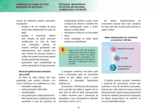 16
PROMOÇÃO DO GANHO DE PESO
ADEQUADO NA GESTAÇÃO
GESTAÇÃO: IMPORTÂNCIA
DO ESTADO NUTRICIONAL,
ALIMENTAÇÃO E NUTRIÇÃO
Há muitos impulsionadores do
crescimento durante essa fase complexa
da vida, entre eles os que estão expostos a
seguir, conﬁra!
Alguns impulsionadores do crescimento
nos primeiros 1.000 dias
Nutrição
Regulação hormonal
Fatores genéticos
e epigenéticos
O desaﬁo envolve, portanto, maximizar
o potencial de crescimento normal sem
aumentar o risco de distúrbios associados.
Nota-se que o alto índice de massa corporal
pré-gestacional, o ganho de peso gestacional
excessivo, diabetes gestacional e exposição
ao tabaco proporcionam um aumento no
risco de obesidade infantil.
complicações durante o parto, como
a distócia de ombros e também têm
uma predisposição maior a serem
obesos na idade adulta;
• obesidade na infância e na vida adulta;
• asma;
• outras patologias na idade adulta
(cardíacas, metabólicas).
Você já ouviu falar nos primeiros
1.000 dias de vida e sobre o impacto
positivo de se manter uma alimen-
tação saudável e adequada na ges-
tação na prevenção de sobrepeso e
obesidade no bebê para o resto da
sua vida?
O desajuste alimentar intra-útero pode
levar a disfunções tanto ao nascimento
quanto na fase adulta, como a maior
tendência à obesidade, hipertensão,
diabetes, etc.
Os primeiros 1.000 dias de vida começam
com a gravidez da mulher e seguem até os
dois anos de vida do bebê, representando
o melhor momento para a prevenção da
obesidade e suas consequências adversas
(PIETROBELLI; AGOSTI, 2017).
serviço de referência, quando necessário.
Acompanhe:
• tendem a ter um trabalho de parto
mais longo independente do peso do
bebê;
• quando é necessário realizar
uma indução de parto (provocar
modiﬁcações no colo do útero
e/ou contrações uterinas de
maneira artiﬁcial, geralmente com
medicamentos) esta indução tem
mais chance de funcionar quando a
mulher tem estado nutricional e ganho
de peso gestacional adequado;
• apresentam mais probabilidade de
seremsubmetidasàcirurgiacesariana.
Riscos do ganho de peso excessivo
para o bebê
Os ﬁlhos de mães obesas têm risco
aumentado para (RAMSEY; SHENKEN, 2019;
O´REILLY; REYNOLDS, 2012; ZAMBRANO et al., 2016):
• anomalias congênitas;
• asﬁxia perinatal e óbito fetal;
• prematuridade;
• feto grande para a idade gestacional –
fetos grandes para a idade gestacional
aumentam o risco de cesariana, de
 