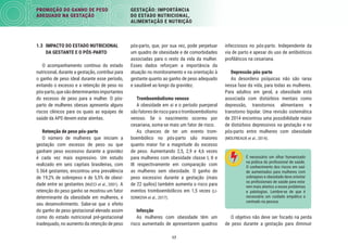 17
PROMOÇÃO DO GANHO DE PESO
ADEQUADO NA GESTAÇÃO
GESTAÇÃO: IMPORTÂNCIA
DO ESTADO NUTRICIONAL,
ALIMENTAÇÃO E NUTRIÇÃO
infecciosos no pós-parto. Independente da
via de parto e apesar do uso de antibióticos
proﬁláticos na cesariana.
Depressão pós-parto
As desordens psíquicas não são raras
nessa fase da vida, para todas as mulheres.
Para adultos em geral, a obesidade está
associada com distúrbios mentais como
depressão, transtornos alimentares e
transtorno bipolar. Uma revisão sistemática
de 2014 encontrou uma possibilidade maior
de distúrbios depressivos na gestação e no
pós-parto entre mulheres com obesidade
(MOLYNEAUX et al., 2014).
É necessário um olhar humanizado
na prática do proﬁssional de saúde.
O conhecimento dos riscos em saú-
de aumentados para mulheres com
sobrepeso e obesidade deve orientar
os proﬁssionais de saúde para esta-
rem mais atentos a esses problemas
e patologias. Lembre-se de que é
necessário um cuidado empático e
centrado na pessoa.
O objetivo não deve ser focado na perda
de peso durante a gestação para diminuir
pós-parto, que, por sua vez, pode perpetuar
um quadro de obesidade e de comorbidades
associadas para o resto da vida da mulher.
Esses dados reforçam a importância da
atuação no monitoramento e na orientação à
gestante quanto ao ganho de peso adequado
e saudável ao longo da gravidez.
Tromboembolismo venoso
A obesidade em si e o período puerperal
sãofatoresderiscoparaotromboembolismo
venoso. Se o nascimento ocorreu por
cesariana, soma-se mais um fator de risco.
As chances de ter um evento trom-
boembólico no pós-parto são maiores
quanto maior for a magnitude do excesso
de peso. Aumentando 2,5, 2,9 e 4,6 vezes
para mulheres com obesidade classe I, II e
III respectivamente em comparação com
as mulheres sem obesidade. O ganho de
peso excessivo durante a gestação (mais
de 22 quilos) também aumenta o risco para
eventos tromboembólicos em 1,5 vezes (LI-
SONKOVA et al., 2017).
Infecção
As mulheres com obesidade têm um
risco aumentado de apresentarem quadros
1.3 IMPACTO DO ESTADO NUTRICIONAL
DA GESTANTE E O PÓS-PARTO
O acompanhamento contínuo do estado
nutricional, durante a gestação, contribui para
o ganho de peso ideal durante esse período,
evitando o excesso e a retenção de peso no
pós-parto,quesãodeterminantesimportantes
do excesso de peso para a mulher. O pós-
parto de mulheres obesas apresenta alguns
riscos clínicos para os quais as equipes de
saúde da APS devem estar atentas.
Retenção de peso pós-parto
O número de mulheres que iniciam a
gestação com excesso de peso ou que
ganham peso excessivo durante a gravidez
é cada vez mais expressivo. Um estudo
realizado em seis capitais brasileiras, com
5.564 gestantes, encontrou uma prevalência
de 19,2% de sobrepeso e de 5,5% de obesi-
dade entre as gestantes (NUCCI et al., 2001). A
retenção do peso ganho se mostrou um fator
determinante da obesidade em mulheres, e
seu desenvolvimento. Sabe-se que o efeito
do ganho de peso gestacional elevado assim
como do estado nutricional pré-gestacional
inadequado, no aumento da retenção de peso
 