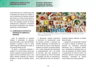 18
PROMOÇÃO DO GANHO DE PESO
ADEQUADO NA GESTAÇÃO
GESTAÇÃO: IMPORTÂNCIA
DO ESTADO NUTRICIONAL,
ALIMENTAÇÃO E NUTRIÇÃO
atividades coletivas realizados na Unidade
Básica de Saúde.
A adoção de uma alimentação saudável
diz respeito à ingestão de alimentos que
possuem sua composição nutricional
balanceada; mas, é importante lembrar
que a combinação dos alimentos entre si e
como são preparados diz também respeito
a características do modo de comer e às
dimensões culturais e sociais das práticas
alimentares, contribuindo de maneira
essencial para a boa saúde da gestante.
A alimentação saudável proporciona
o sentimento de pertencimento social
das pessoas, favorece a autonomia nas
escolhas alimentares, na redescoberta de
novas formas de colocar à mesa alimentos
saudáveis, de preparar sua própria refeição,
com o prazer propiciado pela alimentação
e, consequentemente, com o seu estado
de bem-estar. Mas essa autonomia só
pode ser adquirida por meio de informação
de qualidade, que deve ser repassada por
você, proﬁssional da rede, nas consultas e
esses fatores de risco. A perda de peso não
é alcançada pela maioria das mulheres e
não há conhecimento na literatura suﬁciente
para aﬁrmar se a perda de peso durante a
gestação modiﬁca ou não esses fatores de
risco. Essa população precisa de atenção
redobrada para o diagnóstico e tratamento
de possíveis complicações como diabetes,
hipertensão e tromboembolismo.
1.4 ALIMENTAÇÃO DA GESTANTE NA
PREVENÇÃO DO SOBREPESO E
OBESIDADE
Antes de abordarmos os aspectos
voltados à alimentação na gestação,
precisamos deﬁnir o que é uma alimentação
adequada e saudável, e qual é a nossa
função enquanto proﬁssionais da saúde na
sua promoção dentro da APS.
No Brasil, a alimentação adequada e
saudável “é um direito humano básico que
envolve a garantia ao acesso permanente e
regular, de forma socialmente justa, a uma
prática alimentar adequada aos aspectos
biológicos e sociais do indivíduo” (BRASIL,
2013a).
Figura 3 – A alimentação adequada e saudável é um direito humano básico em todas as fases da vida.
Fonte: Rawpixel/Adobe Stock
 