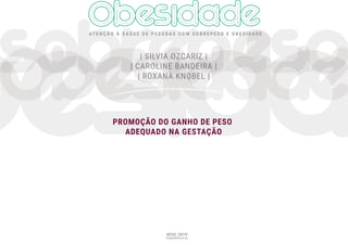 AT E N Ç Ã O À S A Ú D E D E P E S S O A S C O M S O B R E P E S O E O B E S I D A D E
UFSC 2019
FLORIANÓPOLIS SC
PROMOÇÃO DO GANHO DE PESO
ADEQUADO NA GESTAÇÃO
| SILVIA OZCARIZ |
| SILVIA OZCARIZ |
| SILVIA OZCARIZ |
| SILVIA OZCARIZ |
| SILVIA OZCARIZ |
| SILVIA OZCARIZ |
| SILVIA OZCARIZ |
| SILVIA OZCARIZ |
| CAROLINE BANDEIRA |
| CAROLINE BANDEIRA |
| CAROLINE BANDEIRA |
| CAROLINE BANDEIRA |
| CAROLINE BANDEIRA |
| CAROLINE BANDEIRA |
| CAROLINE BANDEIRA |
| CAROLINE BANDEIRA |
| ROXANA KNOBEL |
| ROXANA KNOBEL |
| ROXANA KNOBEL |
| ROXANA KNOBEL |
| ROXANA KNOBEL |
| ROXANA KNOBEL |
| ROXANA KNOBEL |
 