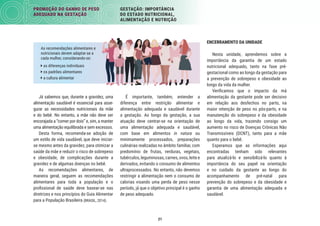 21
PROMOÇÃO DO GANHO DE PESO
ADEQUADO NA GESTAÇÃO
GESTAÇÃO: IMPORTÂNCIA
DO ESTADO NUTRICIONAL,
ALIMENTAÇÃO E NUTRIÇÃO
ENCERRAMENTO DA UNIDADE
Nesta unidade, aprendemos sobre a
importância da garantia de um estado
nutricional adequado, tanto na fase pré-
gestacional como ao longo da gestação para
a prevenção de sobrepeso e obesidade ao
longo da vida da mulher.
Veriﬁcamos que o impacto da má
alimentação da gestante pode ser decisivo
em relação aos desfechos no parto, na
maior retenção de peso no pós-parto, e na
manutenção do sobrepeso e da obesidade
ao longo da vida, trazendo consigo um
aumento no risco de Doenças Crônicas Não
Transmissíveis (DCNT), tanto para a mãe
quanto para o bebê.
Esperamos que as informações aqui
encontradas tenham sido relevantes
para atualizá-lo e sensibilizá-lo quanto à
importância do seu papel na orientação
e no cuidado da gestante ao longo do
acompanhamento de pré-natal para
prevenção do sobrepeso e da obesidade e
garantia de uma alimentação adequada e
saudável.
É importante, também, entender a
diferença entre restrição alimentar e
alimentação adequada e saudável durante
a gestação. Ao longo da gestação, a sua
atuação deve centrar-se na orientação de
uma alimentação adequada e saudável,
com base em alimentos in natura ou
minimamente processados, preparações
culinárias realizadas no âmbito familiar, com
predomínio de frutas, verduras, vegetais,
tubérculos, leguminosas, carnes, ovos, leite e
derivados, evitando o consumo de alimentos
ultraprocessados. No entanto, não devemos
restringir a alimentação nem o consumo de
calorias visando uma perda de peso nesse
período, já que o objetivo principal é o ganho
de peso adequado.
Já sabemos que, durante a gravidez, uma
alimentação saudável é essencial para asse-
gurar as necessidades nutricionais da mãe
e do bebê. No entanto, a mãe não deve ser
encorajada a “comer por dois” e, sim, a manter
uma alimentação equilibrada e sem excessos.
Desta forma, recomenda-se adoção de
um estilo de vida saudável, que deve iniciar-
se mesmo antes da gravidez, para otimizar a
saúde da mãe e reduzir o risco de sobrepeso
e obesidade, de complicações durante a
gravidez e de algumas doenças no bebê.
As recomendações alimentares, de
maneira geral, seguem as recomendações
alimentares para toda a população e o
proﬁssional de saúde deve basear-se nas
diretrizes e nos princípios do Guia Alimentar
para a População Brasileira (BRASIL, 2014).
As recomendações alimentares e
nutricionais devem adaptar-se a
cada mulher, considerando-se:
 as diferenças individuais
 os padrões alimentares
 a cultura alimentar
 