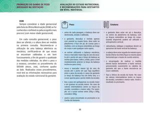 25
PROMOÇÃO DO GANHO DE PESO
ADEQUADO NA GESTAÇÃO
AVALIAÇÃO DO ESTADO NUTRICIONAL
E RECOMENDAÇÕES PARA GESTANTES
EM NÍVEL INDIVIDUAL
Peso: Estatura:
• antes de cada pesagem, a balança deve ser
destravada, zerada e calibrada;
• a gestante, descalça e vestida apenas
com avental ou roupas leves, deve subir na
plataforma e ﬁcar em pé, de costas para o
medidor, com os braços estendidos ao longo
do corpo e sem qualquer outro apoio;
• se estiver utilizando a balança mecânica,
mova o marcador maior (kg) do zero da esca-
la até o ponto em que o braço da balança se
incline para baixo; volte-o, então, para o nível
imediatamente anterior (o braço da balança
inclina-se para cima);
• mova o marcador menor (g) do zero da
escala até o ponto em que haja equilíbrio
entre o peso da escala e o peso da gestante
(o braço da balança ﬁca em linha reta, e o
cursor aponta para o ponto médio da escala);
• leia o peso em quilogramas na escala maior
e em gramas na escala menor. No caso de
valores intermediários (entre os traços da
escala), considere o menor valor. Por exem-
plo: se o cursor estiver entre 200g e 300g,
considere 200g;
• anote o peso encontrado no prontuário e no
Cartão da Gestante.
• a gestante deve estar em pé e descalça,
no centro da plataforma da balança, com
os braços estendidos ao longo do corpo.
Quando disponível, poderá ser utilizado o
antropômetro vertical;
• calcanhares, nádegas e espáduas devem se
aproximar da haste vertical da balança;
• a cabeça deve estar erguida de maneira que a
borda inferior da órbita ﬁque no mesmo plano
horizontal que o meato do ouvido externo;
• o encarregado de realizar a medida
deverá baixar lentamente a haste vertical,
pressionando suavemente os cabelos da
gestante até que a haste encoste-se ao
couro cabeludo;
• faça a leitura da escala da haste. No caso
de valores intermediários (entre os traços
da escala), considere o menor valor. Anote o
resultado no prontuário.
DUM
Sempre considerar a idade gestacional
pela Data da Última Mestruação (DUM) se for
conhecida e conﬁável ou pela ecograﬁa mais
precoce (com menor idade gestacional).
Em cada consulta gestacional, o peso
deve ser aferido, e a altura deve ser medida
na primeira consulta. Recomenda-se a
utilização de uma balança eletrônica ou
mecânica, certiﬁcando-se de que essas
se encontram calibradas e em bom
funcionamento, a ﬁm de garantir a qualidade
das medidas coletadas. Ao aferir o peso e
a estatura, considere os procedimento do
SISVAN (BRASIL, 2008), conforme quadro
ao lado. Realizados esses procedimentos,
você terá as informações necessárias para
avaliação do estado nutricional da gestante.
 