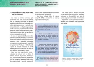 26
PROMOÇÃO DO GANHO DE PESO
ADEQUADO NA GESTAÇÃO
AVALIAÇÃO DO ESTADO NUTRICIONAL
E RECOMENDAÇÕES PARA GESTANTES
EM NÍVEL INDIVIDUAL
De acordo com o estado nutricional
inicial da gestante (baixo peso, adequado,
sobrepeso ou obesidade) há uma faixa de
ganho de peso recomendada por trimestre.
É importante que na primeira consulta a
gestante seja informada sobre o peso que
deve ganhar.
Figura 6 – Informe a gestante desde a primeira
consulta sobre o peso. Fonte: Ministério da
Saúde
uma curva de referência brasileira de valores
de IMC por idade gestacional.
Mas, como calcular Índice de massa
corporal (IMC)? Acompanhe, a seguir,
algumas recomendações.
Primeiro você precisa coletar os dados de
peso corporal pré-gestacional e de altura da
gestante. O peso pré-gestacional pode ser
obtido de diversas formas.
A mais recomendada é utilizar o peso e
altura contidos no registro médico no
período de até dois meses anteriores à
gestação ou realizar a aferição da mulher
logo após a concepção.
Caso nenhuma destas opções tenha sido
possível,realizeaaferiçãodepesoealtura
durante o primeiro trimestre gestacional.
Entretanto, caso isso não seja possível,
como terceira opção você pode obter as
informações do estado nutricional pré-gesta-
cional através do relato da gestante com
relação ao seu peso e altura até dois meses
antes da gestação (lembrando que a informa-
ção está sujeita à memória da gestante).
Primeiro você precisa coletar os dados de
peso corporal pré-gestacional e de altura da
gestante. O peso pré-gestacional pode ser
obtido de diversas formas.
A mais recomendada é utilizar o peso e
altura contidos no registro médico no
período de até dois meses anteriores à
gestação ou realizar a aferição da mulher
logo após a concepção.
Entretanto, caso isso não seja possível,
como terceira opção você pode obter as
informações do estado nutricional pré-gesta
cional através do relato da gestante com
relação ao seu peso e altura até dois meses
antes da gestação (lembrando que a informa
ção está sujeita à memória da gestante).
2.2 AVALIAÇÃO DO ESTADO NUTRICIONAL
PRÉ-GESTACIONAL
Ao avaliar o estado nutricional pré-
gestacional você será capaz de conhecer
qual era o estado nutricional da gestante
antesdagravidez.Comessainformaçãovocê
poderá ajudá-la a programar o ganho de peso
adequado durante a evolução da gestação. O
estado nutricional pré-gestacional é avaliado
através do Índice de massa corporal (IMC).
O IMC pré-gestacional deve ser calculado na
primeira consulta de pré-natal.
O peso pré-gestacional inﬂuenciará dire-
tamente no tamanho do bebê ao nascimento,
assim como no estado nutricional da mãe no
pós-parto. O ideal é que o IMC considerado
no diagnóstico inicial da gestante seja o IMC
pré-gestacional referido, ou o IMC calculado
a partir de medição realizada até a 13ª
semana gestacional (calculada por meio da
data da última menstruação – DUM).
Caso isso não seja possível, inicie a
avaliação da gestante com os dados da
primeira consulta de pré-natal, mesmo que
essa ocorra após a 13ª semana gestacional.
Uma das limitações para a utilização do IMC
durante a gestação é que não existe ainda
 