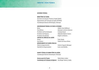 CRÉDITOS | FICHA TÉCNICA
3
GOVERNO FEDERAL
MINISTÉRIO DA SAÚDE
Secretaria de Atenção Primária à Saúde (SAPS)
Departamento de Promoção da Saúde (DEPROS)
Coordenação-Geral de Alimentação e Nutrição
UNIVERSIDADE FEDERAL DE SANTA CATARINA
Reitor: Ubaldo Cesar Balthazar
Vice-Reitora: Alacoque Lorenzini Erdmann
Pró-Reitor de Pós-Graduação: Cristiane Derani
Pró-Reitor de Pesquisa: Sebastião Roberto Soares
Pró-Reitor de Extensão: Rogério Cid Bastos
CENTRO DE CIÊNCIAS DA SAÚDE
Diretor: Celso Spada
Vice-Diretor: Fabrício de Souza Neves
DEPARTAMENTO DE SAÚDE PÚBLICA
Chefe do Departamento: Fabrício Augusto Menegon
Subchefe do Departamento: Lúcio José Botelho
EQUIPE TÉCNICA DO MINISTÉRIO DA SAÚDE
Coordenação-Geral de Alimentação e Nutrição
Gestora geral do Projeto Sheila Rubia Lindner
Coordenação de Produção de Material Elza Berger Salema Coelho
 