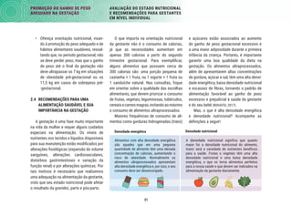31
PROMOÇÃO DO GANHO DE PESO
ADEQUADO NA GESTAÇÃO
AVALIAÇÃO DO ESTADO NUTRICIONAL
E RECOMENDAÇÕES PARA GESTANTES
EM NÍVEL INDIVIDUAL
e açúcares estão associados ao aumento
do ganho de peso gestacional excessivo e
a uma maior adiposidade durante a primeira
infância da criança. Portanto, é importante
garantir uma boa qualidade da dieta na
gestação. Os alimentos ultraprocessados,
além de apresentarem altas concentrações
de gordura, açúcar e sal, têm uma alta densi-
dade energética, baixa densidade nutricional
e escassez de ﬁbras, tornando o padrão de
alimentação favorável ao ganho de peso
excessivo e prejudicial à saúde da gestante
e do seu bebê (ROHATGI, 2017).
Mas, o que é alta densidade energética
e densidade nutricional? Acompanhe as
deﬁnições a seguir!
O que importa na orientação nutricional
da gestante não é o consumo de calorias,
já que as necessidades aumentam em
apenas 300 calorias a partir do segundo
trimestre gestacional. Para exempliﬁcar,
alguns alimentos que possuem cerca de
300 calorias são: uma porção pequena de
castanha + 1 fruta, ou 1 iogurte + 1 fruta ou
1 sanduíche natural. Nas consultas, foque
em orientar sobre a qualidade das escolhas
alimentares, que devem priorizar o consumo
de frutas, vegetais, leguminosas, tubérculos,
cereaisecarnesmagras,evitandoaomáximo
o consumo de alimentos ultraprocessados.
Maiores frequências de consumo de ali-
mentos como gorduras hidrogenadas (trans)
• Ofereça orientação nutricional, visan-
do à promoção do peso adequado e de
hábitos alimentares saudáveis, ressal-
tando que, no período gestacional, não
se deve perder peso, mas que o ganho
de peso até o ﬁnal da gestação não
deve ultrapassar os 7 kg em situações
de obesidade pré-gestacional ou os
11,5 kg em casos de sobrepeso pré-
-gestacional.
2.4 RECOMENDAÇÕES PARA UMA
ALIMENTAÇÃO SAUDÁVEL E SUA
IMPORTÂNCIA NA GESTAÇÃO
A gestação é uma fase muito importante
na vida da mulher e requer alguns cuidados
especiais na alimentação. Os níveis de
nutrientes nos tecidos e líquidos disponíveis
para sua manutenção estão modiﬁcados por
alterações ﬁsiológicas (expansão do volume
sanguíneo, alterações cardiovasculares,
distúrbios gastrintestinais e variação da
função renal) e por alterações químicas. Por
tais motivos é necessário que realizemos
uma adequação na alimentação da gestante,
visto que seu estado nutricional pode afetar
o resultado da gravidez, parto e pós-parto.
A densidade nutricional significa que quanto
maior for a densidade nutricional do alimento,
maior será a variedade de nutrientes benéficos
para a saúde. Frutas e vegetais têm uma alta
densidade nutricional e uma baixa densidade
energética, o que os torna alimentos perfeitos
para a nossa saúde e que devem ser indicados na
alimentação da gestante diariamente.
Densidade energética
Alimentos com alta densidade energética
são aqueles que em uma pequena
quantidade de alimento têm uma elevada
concentração de calorias, aumentando o
risco de obesidade. Normalmente os
alimentos ultraprocessados apresentam
alta densidade energética e, por isso, o seu
consumo deve ser desencorajado.
Densidade nutricional
 