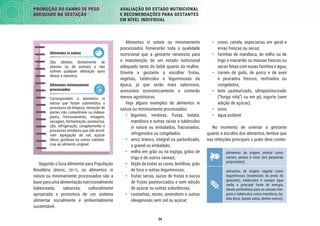 34
PROMOÇÃO DO GANHO DE PESO
ADEQUADO NA GESTAÇÃO
AVALIAÇÃO DO ESTADO NUTRICIONAL
E RECOMENDAÇÕES PARA GESTANTES
EM NÍVEL INDIVIDUAL
• cravo, canela, especiarias em geral e
ervas frescas ou secas;
• farinhas de mandioca, de milho ou de
trigo e macarrão ou massas frescas ou
secas feitas com essas farinhas e água;
• carnes de gado, de porco e de aves
e pescados frescos, resfriados ou
congelados;
• leite pasteurizado, ultrapasteurizado
(“longa vida”) ou em pó, iogurte (sem
adição de açúcar);
• ovos;
• água potável.
No momento de orientar a gestante
quanto à escolha dos alimentos, lembre que
nas refeições principais o prato deve conter:
alimentos de origem animal como
carnes, peixes e ovos (em pequenas
proporções);
alimentos de origem vegetal como
leguminosas (essenciais no prato da
gestante), tubérculos e cereais (que
serão a principal fonte de energia,
dando preferência para os cereais inte-
grais e tubérculos como mandioca, ba-
tata doce, batata salsa, dentre outros);
Alimentos in natura ou minimamente
processados fornecerão toda a qualidade
nutricional que a gestante necessita para
a manutenção de um estado nutricional
adequado tanto do bebê quanto da mulher.
Oriente a gestante a escolher frutas,
vegetais, tubérculos e leguminosas da
época, já que serão mais saborosos,
acessíveis economicamente e conterão
menos agrotóxicos.
Veja alguns exemplos de alimentos in
natura ou minimamente processados:
• legumes, verduras, frutas, batata,
mandioca e outras raízes e tubérculos
in natura ou embalados, fracionados,
refrigerados ou congelados.
• arroz branco, integral ou parboilizado,
a granel ou embalado;
• milho em grão ou na espiga, grãos de
trigo e de outros cereais;
• feijão de todas as cores, lentilhas, grão
de bico e outras leguminosas;
• frutas secas, sucos de frutas e sucos
de frutas pasteurizados e sem adição
de açúcar ou outras substâncias;
• castanhas, nozes, amendoim e outras
oleaginosas sem sal ou açúcar;
Segundo o Guia Alimentar para População
Brasileira (BRASIL, 2017), os alimentos in
natura ou minimamente processados são a
base para uma alimentação nutricionalmente
balanceada, saborosa, culturalmente
apropriada e promotora de um sistema
alimentar socialmente e ambientalmente
sustentável.
Alimentos in natura
São obtidos diretamente de
plantas ou de animais e não
sofrem qualquer alteração após
deixar a natureza.
Alimentos minimamente
processados
Correspondem a alimentos in
natura que foram submetidos a
processos de limpeza, remoção de
partes não comestíveis ou indese-
jáveis, fracionamento, moagem,
secagem, fermentação, pasteuriza-
ção, refrigeração, congelamento e
processos similares que não envol-
vam agregação de sal, açúcar
óleos, gorduras ou outras substân-
cias ao alimento original.
 