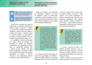 35
PROMOÇÃO DO GANHO DE PESO
ADEQUADO NA GESTAÇÃO
AVALIAÇÃO DO ESTADO NUTRICIONAL
E RECOMENDAÇÕES PARA GESTANTES
EM NÍVEL INDIVIDUAL
à massa de farinha de trigo e água usada
no preparo culinário de tortas e pães
caseiros. Uma forma interessante de
reduzir o consumo de sal é adicionar ervas
aromáticas desidratadas como orégano,
sálvia, cebolinha, cúrcuma e salsinha ao
sal de mesa – ervas aromáticas possuem
propriedades anti-inﬂamatórias e trazem um
sabor adicional às preparações.
Óleos, gorduras, sal e açúcar não
substituem alimentos in natura ou
minimamente processados. Esses
são produtos alimentícios com alto
teor de calorias, gorduras saturadas
(presentes em óleos e gorduras, em
particular nessas últimas), sódio
(componente básico do sal de cozi-
nha) e açúcar livre (presente no açú-
car de mesa).
O consumo excessivo de sódio e de
gorduras saturadas aumenta o risco de
doenças do coração, enquanto o consumo
excessivo de açúcar aumenta o risco de
cárie dental, de obesidade e de várias outras
doenças crônicas.
Óleos e gorduras têm seis vezes mais
calorias por grama do que grãos cozidos e
Desde que utilizados com moderação
em preparações culinárias com base
em alimentos in natura ou minimamente
processados, os óleos, as gorduras, o sal e o
açúcar contribuem para diversiﬁcar e tornar
mais saborosa a alimentação sem que ﬁque
nutricionalmente desbalanceada.
Você pode explicar para a gestante
que óleos ou gorduras, por exemplo,
serão utilizados para cozinhar arroz
e feijão, para refogar legumes, verdu-
ras e carnes, para fritar ovos e tubér-
culos e no preparo de caldos e so-
pas. Óleos são também adicionados
em saladas de verduras e legumes
como forma de tempero. Mas orien-
te-as a utilizá-los com moderação.
Existem pessoas que têm o costume
de adicionar óleo no arroz e macar-
rão após o seu preparo, ultrapassan-
do as necessidades nutricionais e
favorecendo o ganho de peso exces-
sivo. Por isso, desencoraje esse tipo
de prática.
O sal pode ser usado como tempero em
todas essas preparações. Ele também é
usado no preparo culinário de conservas
de legumes feitas em casa e é adicionado
vegetais e folhosos (como alface, es-
pinafre, couve, tomate, abóbora, ce-
noura, beterraba, dentre outros);
frutas, que podem ser consumidas nas
saladas ou como sobremesa, preferin-
do sempre as que estão na safra.
Dessa forma, a gestante será capaz de
atingir todos os nutrientes necessários de
maneira saborosa, acessível e completa
no seu dia a dia. Lembre-se de respeitar e
considerar o padrão cultural da região no
momento de orientar a gestante quanto
ao consumo alimentar. A preservação e
o respeito da cultura alimentar é um dos
princípios do guia alimentar (BRASIL, 2017).
Os ingredientes culinários como óleos,
sal e açúcar devem ser utilizados com
moderação no preparo dos alimentos.
Consideramos como ingredientes culinários
todos os ingredientes utilizados para
o preparo de uma refeição: você pode
orientar a gestante e sua família a utilizar
óleos, gorduras, sal e açúcar em pequenas
quantidades ao temperar e cozinhar
alimentos e criar preparações culinárias
como bolos caseiros, pães e biscoitos.
 