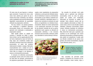 36
PROMOÇÃO DO GANHO DE PESO
ADEQUADO NA GESTAÇÃO
AVALIAÇÃO DO ESTADO NUTRICIONAL
E RECOMENDAÇÕES PARA GESTANTES
EM NÍVEL INDIVIDUAL
Na consulta de pré-natal, você pode
explicar para a gestante que alimentos
processados, como no caso do queijo,
podem ser usados com moderação,
adicionado ao macarrão ou salada, por
exemplo. Outro alimento comum são as
carnes salgadas adicionadas ao feijão. Em
outras vezes, como no caso de pães e peixes
enlatados, alimentos processados podem
compor refeições baseadas em alimentos
in natura ou minimamente processados.
Mas, deixe bem claro para a gestante, que
sozinhos ou em combinação com outros
alimentos processados ou ultraprocessados,
eles podem ser prejudiciais à saúde, pelo
seu elevado conteúdo de sal, açúcar e/ou
gordura, não sendo recomendados, segundo
o guia alimentar (BRASIL, 2017).
Estimule a gestante e sua família a
evitarem os alimentos ultraproces-
sados na rotina alimentar. Explique a
eles os seus malefícios para a saúde
da gestante.
Nas consultas de pré-natal avalie
sempre a frequência de consumo de bis-
coitos recheados, cream cracker, chips e
usados como ingredientes de preparações
culinárias ou como parte de refeições basea-
das em alimentos in natura ou minimamente
processados, já que embora o alimento pro-
cessado mantenha a identidade básica e a
maioria dos nutrientes do alimento do qual
deriva, os ingredientes e os métodos de pro-
cessamento alteram de modo desfavorável
a sua composição nutricional. Em função
do seu elevado conteúdo de sal ou açúcar,
geralmente muito superior ao utilizado em
preparações culinárias, o seu consumo
excessivo está associado a doenças cardía-
cas, obesidade ou outras doenças crônicas.
Figura 10 – Alimentos processados podem ser
usados com moderação quando adicionados à
salada. Fonte: FomaA/Adobe Stock
20 vezes mais do que legumes e verduras
após cozimento. O açúcar tem cinco a dez
vezes mais calorias por grama do que a
maioria das frutas. Entretanto, seu impacto
sobre a qualidade nutricional da alimentação
dependerá essencialmente da quantidade
utilizada nas preparações culinárias.
Por isso, oriente o uso desses produtos
com moderação e equilíbrio! Alimentos
processados devem ser consumidos pela
gestante com moderação e combinados a
preparações caseiras.
Sabe aquele pepino ou vegetal em
conserva, o pêssego em calda, o queijo
feito de leite e sal ou aquele pãozinho feito
de forma tradicional (a base de farinha de
trigo, água, sal e leveduras usadas para
fermentar a farinha)? Esses são os alimentos
processados, os quais são produtos
relativamente simples e antigos, fabricados
essencialmente com a adição de sal ou
açúcar (ou outra substância de uso culinário,
como óleo ou vinagre) a um alimento in
natura ou minimamente processado.
O consumo de alimentos processados
na gestação (assim como em outras fases
da vida) deve ser limitado, consumindo-os
em pequenas quantidades. Eles podem ser
 