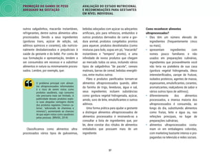37
PROMOÇÃO DO GANHO DE PESO
ADEQUADO NA GESTAÇÃO
AVALIAÇÃO DO ESTADO NUTRICIONAL
E RECOMENDAÇÕES PARA GESTANTES
EM NÍVEL INDIVIDUAL
Como reconhecer alimentos
ultraprocessados?
• Eles têm um número elevado de
ingredientes (frequentemente cinco
ou mais);
• apresentam ingredientes com
nomes pouco familiares e não
usados em preparações culinárias,
ingredientes que provavelmente você
não teria na prateleira de sua casa
(gordura vegetal hidrogenada, óleos
interesteriﬁcados, xarope de frutose,
isolados proteicos, agentes de massa,
espessantes, emulsiﬁcantes, corantes,
aromatizantes, realçadores de sabor e
vários outros tipos de aditivos);
• diferentemente dos alimentos
processados, a imensa maioria dos
ultraprocessados é consumida, ao
longo do dia, substituindo alimentos
como frutas, leite e água ou, nas
refeições principais, no lugar de
preparações culinárias;
• alimentos ultraprocessados costu-
mam vir em embalagens coloridas,
com marketing bastante intenso e pro-
pagandas na televisão e redes sociais.
bebidas adoçadas com açúcar ou adoçantes
artiﬁciais, pós para refrescos, embutidos e
outros produtos derivados de carne e gor-
dura animal, produtos congelados prontos
para aquecer, produtos desidratados (como
misturas para bolo, sopas em pó, “macarrão”
instantâneo e “tempero“ pronto), e uma
inﬁnidade de novos produtos que chegam
ao mercado todos os anos, incluindo vários
tipos de salgadinhos “de pacote”, cereais
matinais, barras de cereal, bebidas energéti-
cas, entre muitos outros.
Pães e produtos paniﬁcados tornam-se
alimentos ultraprocessados quando, além
da farinha de trigo, leveduras, água e sal,
seus ingredientes incluem substâncias
como gordura vegetal hidrogenada, açúcar,
amido, soro de leite, emulsiﬁcantes e outros
aditivos.
Uma forma prática para ajudar a gestante
a distinguir alimentos ultraprocessados de
alimentos processados é ensinando-as a
consultar a lista de ingredientes que, por
lei, deve constar dos rótulos de alimentos
embalados que possuem mais de um
ingrediente.
outros salgadinhos, macarrão instantâneo,
refrigerantes, dentre outros alimentos ultra-
processados. Devido a seus ingredientes
(gorduras trans, açúcar de adição, sal,
aditivos químicos e corantes), são nutricio-
nalmente desbalanceados e prejudiciais à
saúde da gestante e do bebê. Por conta de
sua formulação e apresentação, tendem a
ser consumidos em excesso e a substituir
alimentos in natura ou minimamente proces-
sados. Lembre, por exemplo, que:
O problema principal com alimen-
tos ultraprocessados reformulados
é o risco de serem vistos como
produtos saudáveis, cujo consumo
não precisaria mais ser limitado. A
publicidade desses produtos explo-
ra suas alegadas vantagens diante
dos produtos regulares (‘menos ca-
lorias’, ‘adicionado de vitaminas e
minerais’), aumentando as chances
de que sejam vistos como saudáveis
pelas pessoas. (BRASIL, 2014)
Classiﬁcamos como alimentos ultra-
processados vários tipos de guloseimas,
 