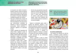 46
PROMOÇÃO DO GANHO DE PESO
ADEQUADO NA GESTAÇÃO
AVALIAÇÃO DO ESTADO NUTRICIONAL
E RECOMENDAÇÕES PARA GESTANTES
EM NÍVEL INDIVIDUAL
Conﬁra o link de acesso a informa-
ções sobre a safra dos alimentos no
Brasil: <http://ftp.medicina.ufmg.br/
omenu/safra_26_09_2014.pdf>
No café da manhã/lanches:
Com relação aos alimentos do café da
manhã, a variedade é grande, incluindo o
consumo de preparações à base de cereais
(como cuscuz, pão integral ou francês, aveia,
tapioca, ou até mesmo um bolinho feito em
casa) ou de tubérculos (como mandioca/
aipim, batata salsa/mandioquinha ou batata
doce). O ovo é uma ótima fonte de proteína
para o café da manhã ou para regiões onde
o queijo branco é acessível, também pode
ser uma escolha. A fruta não deve faltar no
café da manhã da gestante, é ela que trará
• No dia a dia, para gestantes impossibi-
litadas de cozinhar, peça para procurar
locais que servem refeições feitas na
hora e a preço justo. Restaurantes
de comida a quilo podem ser boas
opções, assim como refeitórios que
servem comida caseira em escolas ou
no local de trabalho.
Quanto às orientações gerais sobre a
escolha dos alimentos, segundo o Guia
Alimentar, pequenas mudanças no consumo
dos brasileiros que baseiam sua alimentação
em alimentos in natura ou minimamente
processados, incluindo o aumento na
ingestão de legumes e verduras e a redução
no consumo de carnes vermelhas, tornariam
o perﬁl nutricional de sua alimentação
praticamente ideal.
Oriente a gestante a variar as frutas
consumidas dentre as opções disponíveis na
safra. As variações em torno dos alimentos
de um mesmo grupo agradam também
aos sentidos na medida em que permitem
diversiﬁcar sabores, aromas, cores e
texturas da alimentação. Esta é uma forma
de garantir as necessidades nutricionais de
forma prática e fácil.
de macarrão com molho de tomate e
temperos naturais o tempo é de apenas
cinco minutos a mais do que a gestante
gastaria para dissolver em água quente
um pacote de “macarrão instantâneo”
carregado de gordura, sal e aditivos.
• Peça para a família fazer compras de
alimentos em mercados, feiras livres e
feiras de produtores e em outros locais
que comercializam variedades de
alimentos in natura ou minimamente
processados, dando preferência a
alimentos orgânicos da agricultura
familiar.
• Lembre a gestante da importância de
colocar frutas e vegetais no prato. As
leguminosas como feijão, grão de bico,
lentilhaeervilhatambémsãodeextrema
importância e podem ser cozinhadas,
fracionadas e congeladas para serem
consumidas ao longo das semanas.
• Aconselhe a família sobre o plane-
jamento das compras de alimentos,
organização da despensa doméstica
e deﬁnição com antecedência do car-
dápio da semana. Tudo pode ser feito
com alimentos simples e com preço
acessível.
 