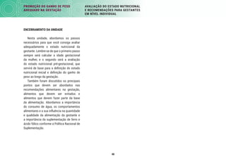 48
PROMOÇÃO DO GANHO DE PESO
ADEQUADO NA GESTAÇÃO
AVALIAÇÃO DO ESTADO NUTRICIONAL
E RECOMENDAÇÕES PARA GESTANTES
EM NÍVEL INDIVIDUAL
ENCERRAMENTO DA UNIDADE
Nesta unidade, abordamos os passos
necessários para que você consiga avaliar
adequadamente o estado nutricional da
gestante. Lembre-se de que o primeiro passo
sempre será calcular a idade gestacional
da mulher, e o segundo será a avaliação
do estado nutricional pré-gestacional, que
servirá de base para a deﬁnição do estado
nutricional inicial e deﬁnição do ganho de
peso ao longo da gestação.
Também foram discutidos os principais
pontos que devem ser abordados nas
recomendações alimentares na gestação,
alimentos que devem ser evitados e
alimentos que devem fazer parte da base
da alimentação. Abordamos a importância
do consumo de água, os comportamentos
alimentares e a sua inﬂuência na quantidade
e qualidade da alimentação da gestante e
a importância da suplementação de ferro e
ácido fólico conforme a Política Nacional de
Suplementação.
 