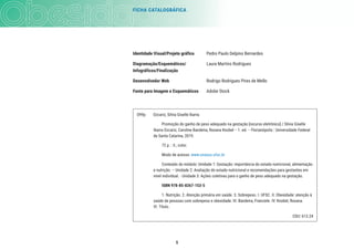 FICHA CATALOGRÁFICA
5
Identidade Visual/Projeto gráfico Pedro Paulo Delpino Bernardes
Diagramação/Esquemáticos/ Laura Martins Rodrigues
Infográficos/Finalização
Desenvolvedor Web Rodrigo Rodrigues Pires de Mello
Fonte para Imagem e Esquemáticos Adobe Stock
O99p Ozcariz, Silvia Giselle Ibarra.
Promoção do ganho de peso adequado na gestação [recurso eletrônico] / Silvia Giselle
Ibarra Ozcariz, Caroline Bandeira, Roxana Knobel -- 1. ed. -- Florianópolis : Universidade Federal
de Santa Catarina, 2019.
72 p. : il.; color.
Modo de acesso: www.unasus.ufsc.br
Conteúdo do módulo: Unidade 1: Gestação: importância do estado nutricional, alimentação
e nutrição. – Unidade 2: Avaliação do estado nutricional e recomendações para gestantes em
nível individual. - Unidade 3: Ações coletivas para o ganho de peso adequado na gestação.
ISBN 978-85-8267-153-5
1. Nutrição. 2. Atenção primária em saúde. 3. Sobrepeso. I. UFSC. II. Obesidade: atenção à
saúde de pessoas com sobrepeso e obesidade. III. Bandeira, Franciele. IV. Knobel, Roxana.
VI. Título.
CDU: 613.24
 
