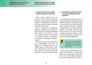PROMOÇÃO DO GANHO DE PESO
ADEQUADO NA GESTAÇÃO
AÇÕES COLETIVAS PARA O GANHO
DE PESO ADEQUADO NA GESTAÇÃO
50
3 AÇÕES COLETIVAS PARA O GANHO
DE PESO ADEQUADO NA GESTAÇÃO
Nesta unidade, apresentaremos pro-
postas de ações coletivas de educação
nutricional na gestação para prevenção do
sobrepeso e da obesidade com enfoque na
APS, espaço preferencial para o desenvolvi-
mento desse tipo de ações.
Dada a importância da alimentação
adequada e saudável para a promoção da
saúde, a prevenção e o controle da obesidade
nesse período, esta unidade foi criada
com o objetivo de apoiar o planejamento
e o desenvolvimento de ações coletivas
de promoção da alimentação adequada e
saudável.
Recomendamos que ideias apresentadas
sejam implementadas em grupos de
gestantes já existentes dentro da sua
Unidade Básica de Saúde (UBS), visando
trazer informações por meio de oﬁcinas,
rodas de conversa e folders que podem ser
distribuídos nos grupos ou aﬁxados na UBS.
3.1 ACOLHIMENTO, AÇÕES EDUCATIVAS
E TROCA DE EXPERIÊNCIAS PARA
GESTANTES
As intervenções pautadas no incentivo à
alimentaçãoadequadaesaudávelapresentam
resultados satisfatórios, especialmente sobre
o consumo alimentar e o perﬁl antropométri-
co dos indivíduos, dentre eles, as gestantes.
As ações coletivas são a melhor escolha para
atividades de educação nutricional, sobre-
tudo por promover uma maior participação
do usuário no processo educativo, no envol-
vimento da equipe com o participante e na
otimização do trabalho (BRASIL, 2012).
Por ser um local acessível para
a população, a Unidade Básica
de Saúde destaca-se como lócus
prioritário para o desenvolvimento
dessas ações.
Na UBS, abre-se a possibilidade de inter-
câmbio de experiências e conhecimentos
relacionados a alimentação e nutrição, emo-
ções e outros fatores ligados à gestação,
favorecendo a compreensão do processo.
 