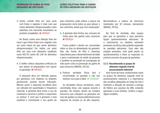 56
PROMOÇÃO DO GANHO DE PESO
ADEQUADO NA GESTAÇÃO
AÇÕES COLETIVAS PARA O GANHO
DE PESO ADEQUADO NA GESTAÇÃO
Recomenda-se a prática de exercícios
moderados por 30 minutos, diariamente
(BRASIL, 2012a).
No ﬁnal da atividade, abra espaço
para que as gestantes e seus parceiros
façam questionamentos adicionais. Se
o nutricionista ou obstetra estiverem
presentes na oﬁcina, eles poderão responder
às questões adicionais. Caso eles não
estejam presentes, você pode anotar os
questionamentos e trazer as respostas no
próximo encontro do grupo de gestantes.
3.2.2 Reconhecendo os grupos de
alimentos segundo nível de
processamento industrial
Uma forma de trazer conhecimento sobre
os grupos de alimentos segundo nível de
processamento industrial e a importância
das escolhas adequadas ao longo da vida é
mediante a aﬁxação de cartazes e entrega
de folders aos usuários da UBS, incluindo
gestantes e suas famílias. Conﬁra, a seguir,
alguns modelos.
peso direitinho, pode utilizar o açúcar em
preparações como bolos ou para adoçar o
seu cafezinho, desde que com moderação!
5. A gestante deve limitar seu consumo de
frutas para não ganhar peso excessivo
 CRENÇA!
Frutas podem e devem ser consumidas
todos os dias na alimentação da gestante.
Elas são fontes de ﬁbra e vitaminas
importantes para o desenvolvimento do bebê
e para a manutenção da saúde da gestante
e auxiliam na prevenção da constipação da
mãe assim como na prevenção do ganho de
peso excessivo (BRASIL, 2012a).
6. Praticar atividade física leve é
recomendado na gravidez e não traz
nenhum risco para o bebê  VERDADE!
As atividades físicas recreativas, como
caminhadas leves, são seguras durante a
gravidez. No entanto, devem ser evitados
exercícios que coloquem as gestantes em
risco de quedas ou trauma abdominal (como
esportes de contato ou de alto impacto).
3. Comer comida feita em casa junto
com frutas e vegetais é mais caro que
comer alimentos ultraprocessados como
salsichas com macarrão instantâneo ou
produtos congelados  CRENÇA!
No Brasil, comer uma refeição feita em
casa e que inclua frutas e/ou vegetais, tem
um custo menor do que comer alimentos
ultraprocessados! Em média, um prato
feito em casa com alimentos saudáveis
custa R$1,54 contra R$ 2,40 de alimentos
ultraprocessados.
4. É melhor utilizar adoçantes artiﬁciais do
que adoçar as preparações com açúcar
na gestação  CRENÇA!
O adoçante deve ser utilizado apenas
por gestantes com diabetes ou diabetes
gestacional, quando houver indicação.
Mesmo assim o adoçante escolhido deve
ser utilizado em quantidades e frequência
reduzida. A gestante deve evitar o uso de
ciclamato e sacarina e preferir o aspartame
ou estévia. E você que é gestante e está
saudável e controlando o seu ganho de
 