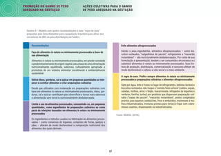 57
PROMOÇÃO DO GANHO DE PESO
ADEQUADO NA GESTAÇÃO
AÇÕES COLETIVAS PARA O GANHO
DE PESO ADEQUADO NA GESTAÇÃO
Recomendações
Faça de alimentos in natura ou minimamente processados a base de
sua alimentação
Alimentos in natura ou minimamente processados, em grande variedade
epredominantementedeorigemvegetal,sãoabasedeumaalimentação
nutricionalmente equilibrada, saborosa, culturalmente apropriada e
promotora de um sistema alimentar socialmente e ambientalmente
sustentável.
Utilize óleos, gorduras, sal e açúcar em pequenas quantidades ao tem-
perar e cozinhar alimentos e criar preparações culinárias
Desde que utilizados com moderação em preparações culinárias com
base em alimentos in natura ou minimamente processados, óleos, gor-
duras, sal e açúcar contribuem para diversiﬁcar e tornar mais saborosa
a alimentação sem torná-la nutricionalmente desbalanceada.
Limite o uso de alimentos processados, consumindo-os, em pequenas
quantidades, como ingredientes de preparações culinárias ou como
parte de refeições baseadas em alimentos in natura ou minimamente
processados
Os ingredientes e métodos usados na fabricação de alimentos proces-
sados – como conservas de legumes, compotas de frutas, queijos e
pães – alteram de modo desfavorável a composição nutricional dos
alimentos dos quais derivam.
Evite alimentos ultraprocessados
Devido a seus ingredientes, alimentos ultraprocessados – como bis-
coitos recheados, “salgadinhos de pacote”, refrigerantes e “macarrão
instantâneo” – são nutricionalmente desbalanceados. Por conta de sua
formulação e apresentação, tendem a ser consumidos em excesso e a
substituir alimentos in natura ou minimamente processados. Suas for-
mas de produção, distribuição, comercialização e consumo afetam de
modo desfavorável a cultura, a vida social e o meio ambiente.
A regra de ouro. Preﬁra sempre alimentos in natura ou minimamente
processados e preparações culinárias a alimentos ultraprocessados
Opte por água, leite e frutas no lugar de refrigerantes, bebidas lácteas e
biscoitos recheados; não troque a “comida feita na hora” (caldos, sopas,
saladas, molhos, arroz e feijão, macarronada, refogados de legumes e
verduras, farofas, tortas) por produtos que dispensam preparação culi-
nária (“sopas de pacote”, “macarrão instantâneo”, pratos congelados
prontos para aquecer, sanduíches, frios e embutidos, maioneses e mo-
lhos industrializados, misturas prontas para tortas) e ﬁque com sobre-
mesas caseiras, dispensando as industrializadas.
Fonte: BRASIL (2016).
Quadro 8 – Modelo com quatro recomendações e uma “regra de ouro”
propostas pelo Guia Alimentar para a população brasileira para aﬁxar nos
corredores da UBS ou para distribuição em folders
 