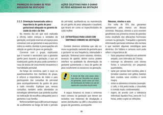 59
PROMOÇÃO DO GANHO DE PESO
ADEQUADO NA GESTAÇÃO
AÇÕES COLETIVAS PARA O GANHO
DE PESO ADEQUADO NA GESTAÇÃO
Náuseas, vómitos e azia
Por volta de 70% das gestantes
apresentam pelo menos um desses
sintomas. Náuseas, vômitos e azia ocorrem
geralmente nos primeiros meses de gravidez
como resultado das alterações hormonais
comuns na gestação. Tranquilize a gestante
informando que esses sintomas são normais
e que existem algumas estratégias para
aliviá-los. Em folders e cartazes você pode
referir a importância de:
• fazer pequenas refeições em ambiente
arejado, com intervalos de 2 horas;
• restringir os alimentos com odores
fortes e consumi-los em pequenas
quantidades;
• optar por cereais bem cozidos, pães e
torradas caseiras com geleia, batatas
bem cozidas, ovos cozidos e carne
magra;
• evitar os alimentos irritantes (exemplo:
o café, o chá preto/verde, o chocolate
e comida muito condimentada);
• ingerir, de acordo com a tolerância
individual, líquidos frios, cerca de 1 a 2
horas, antes e após as refeições.
de pré-natal, auxiliando-as na manutenção
de um ganho de peso adequado e saudável,
que levará em conta as especiﬁcidades de
cada mulher.
3.3 ESTRATÉGIAS PARA LIDAR COM
SINTOMAS COMUNS NA GESTAÇÃO
Existem diversos sintomas que são co-
muns na gestação, variando de gestante para
a gestante na sua frequência, intensidade e
aparição. Sintomas como náuseas, vômitos,
excesso de apetite, dentre outros podem
interferir na qualidade da alimentação da
gestante aumentando o risco de ganho de
peso insuﬁciente ou excessivo na gestação.
A forma de lidar com esses sinto-
mas deve ser discutida nos grupos
de gestantes, assim como por meio
de distribuição de folders na sala de
espera das consultas de pré-natal.
A seguir, listamos os sinais e sintomas
mais comuns na gestação que devem ser
incluídos nos materiais de divulgação a
serem distribuídos na UBS e discutidos nos
grupos de gestantes, acompanhe.
3.2.3 Orientação humanizada sobre a
importância do ganho de peso
gestacional adequado na garantia da
saúde da mãe e do feto
No mesmo dia em que será realizada
a oﬁcina sobre crenças e verdades da
gestação,vocêpodereservarumespaçopara
conversar com as gestantes e seus parceiros
sobre os medos, dúvidas e preocupações em
relação ao ganho de peso na gestação.
Converse com o grupo, explicando
que é normal e necessário que a gestante
ganhe peso durante a gestação, e que um
inadequado ganho de peso pode aumentar o
risco de atraso de crescimento intrauterino e
mortalidade perinatal.
Ao longo da conversa, pare e ouça os
questionamentos dos membros do grupo,
e reforce a importância de mães e pais
participarem das consultas de pré-natal
para acompanhamento do ganho de peso
a cada consulta. Explique que, nessas
consultas, também serão abordadas as
estratégias alimentares que poderão auxiliar
na realização de escolhas adequadas para a
gestante e sua família.
ReforcetambémqueaUBSseráumespaço
de acolhimento ao longo de todo o período
 