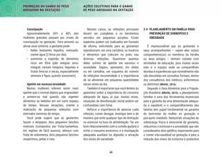 60
PROMOÇÃO DO GANHO DE PESO
ADEQUADO NA GESTAÇÃO
AÇÕES COLETIVAS PARA O GANHO
DE PESO ADEQUADO NA GESTAÇÃO
3.4 PLANEJAMENTO EM FAMÍLIA PARA
PREVENÇÃO DE SOBREPESO E
OBESIDADE
É imprescindível que as gestantes e
seus acompanhantes – sejam eles os(as)
companheiros(as) ou membros da família
ou seus amigos – tenham contato com
atividades de educação, pois muitas vezes
este é o espaço onde se compartilham
dúvidas e experiências que normalmente não
são discutidas em consultas formais, dentro
dos consultórios dos médicos, enfermeiros
ou dentistas (BRASIL, 2016).
Segundo o Guia Alimentar para a Popula-
ção Brasileira (BRASIL, 2014), o planejamento
familiar é uma das ferramentas essenciais
para a garantia de uma alimentação adequa-
da e saudável, e o compartilhamento das
tarefas tem papel fundamental na garantia
do bem-estar da mulher na gestação e
pós-parto imediato. Reduzindo situações de
sobrecarga física e emocional da gestante,
reduzimos o estresse e a ansiedade, que são
considerados dois gatilhos importantes para
o comer não-saudável na gestação e para a
redução dos níveis de ocitocina e prolactina
Nesses casos, as refeições principais
devem ser completas e os lanchinhos
servidos em pequenas porções. Esses
aspectos podem ser realizados em formato
de oﬁcina, solicitando para as gestantes
reproduzirem, em uma cartolina, os horários
e alimentos que colocam no prato nas
diversas refeições. Questione quantas
delas sofrem de apetite em excesso e
ansiedade. Depois, apresente, em slides
ou em cartolina, um esquema do número
de refeições recomendado e a importância
de se alimentar em pequenas quantidades
várias vezes ao dia.
Também é importante que você lembre às
gestantes sobre a importância do consumo
adequado de água, já que, muitas vezes,
situações de desidratação inicial podem ser
confundidas com fome.
Reforce a importância de apreciar cada
refeição, comer devagar, mastigar bem e de
maneira que evite qualquer tipo de distração
ou estresse na hora da alimentação. Ter um
bom relacionamento com a comida ajudará a
evitar o consumo excessivo, e a mastigação
adequada auxiliará na digestão e ativação
dos sinais de saciedade.
Constipação
Aproximadamente 35% a 40% das
mulheres grávidas passam por crises de
constipação na gestação. Para prevenir ou
aliviar esse sintoma, a gestante pode:
• beber bastantes líquidos, nomeada-
mente água (2 litros por dia);
• aumentar a ingestão de alimentos
ricos em ﬁbra (pão integral, arroz
integral, cereais integrais, legumes e
frutas frescas e secas, especialmente
ameixas e ﬁgos, quando acessíveis).
Apetite em excesso/ansiedade
Muitas mulheres referem sentir mais
apetite que o normal depois que engravidam
e sentem-se mal quando não ingerem
alimentos ou bebidas em um curto espaço
de tempo. Nessas situações, oriente a
realização de pequenas refeições com
intervalos menores de tempo.
Você pode sugerir que as gestantes
façam o desjejum, dois pequenos lanches
matinais (compostos por fruta/castanhas,
em regiões de fácil acesso), almoço com
fruta de sobremesa, dois pequenos lanches
vespertinos, jantar e ceia.
 