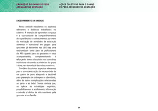 64
PROMOÇÃO DO GANHO DE PESO
ADEQUADO NA GESTAÇÃO
AÇÕES COLETIVAS PARA O GANHO
DE PESO ADEQUADO NA GESTAÇÃO
ENCERRAMENTO DA UNIDADE
Nesta unidade estudamos os aspectos
relevantes e didáticos trabalhados no
coletivo. A intenção de aproveitar o espaço
e a oportunidade de compartilhamentos
de experiências e conhecimentos por meio
da realização de atividades de educação
alimentar e nutricional em grupos para
gestantes já existentes nas UBS traz uma
oportunidade tanto para os proﬁssionais
da APS quanto para as gestantes e seus
acompanhantes, complementando e
reforçando temas discutidos nas consultas
individuais e trazendo as vivências do grupo
à tona para tomada de decisões assertivas.
Também discutimos aspectos relevantes
para a conscientização da necessidade de
um ganho de peso adequado e saudável
para prevenção de sobrepeso e obesidade,
além de outras complicações relacionadas
ao parto e ao bebê. Temos certeza que,
ao aplicar as estratégias sugeridas,
possibilitaremos o acolhimento, informação
e adesão a hábitos de vida saudáveis pela
gestante e sua família.
 