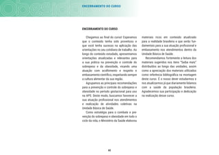 ENCERRAMENTO DO CURSO
65
ENCERRAMENTO DO CURSO
Chegamos ao ﬁnal do curso! Esperamos
que o conteúdo tenha sido proveitoso e
que você tenha sucesso na aplicação das
orientações no seu cotidiano de trabalho. Ao
longo do conteúdo estudado, apresentamos
orientações atualizadas e relevantes para
a sua prática na prevenção e controle do
sobrepeso e da obesidade, visando uma
atuação com acolhimento e respeito e
embasamentocientíﬁco,respeitandosempre
a cultura alimentar da sua região.
Agrupamos as principais recomendações
para a prevenção e controle do sobrepeso e
obesidade no período gestacional para uso
na APS. Deste modo, buscamos favorecer a
sua atuação proﬁssional nos atendimentos
e realização de atividades coletivas na
Unidade Básica de Saúde.
Como estratégia para o combate e pre-
venção do sobrepeso e obesidade em todo o
ciclo da vida, o Ministério da Saúde elaborou
materiais ricos em conteúdo atualizado
para a realidade brasileira e que serão fun-
damentais para a sua atuação proﬁssional e
embasamento nos atendimentos dentro da
Unidade Básica de Saúde.
Recomendamos fortemente a leitura dos
materiais sugeridos nos itens “Saiba mais”
distribuídos ao longo das unidades, assim
como a apreciação dos materiais utilizados
como referência bibliográﬁca na montagem
deste curso. É o nosso dever estudarmos e
nos atualizarmos já que diariamente lidamos
com a saúde da população brasileira.
Agradecemos sua participação e dedicação
na realização desse curso.
 