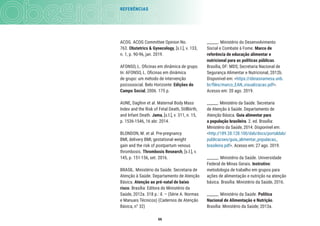 66
REFERÊNCIAS
______. Ministério do Desenvolvimento
Social e Combate à Fome. Marco de
referência de educação alimentar e
nutricional para as políticas públicas.
Brasília, DF: MDS; Secretaria Nacional de
Segurança Alimentar e Nutricional, 2012b.
Disponível em: <https://ideiasnamesa.unb.
br/ﬁles/marco_EAN_visualizacao.pdf>.
Acesso em: 20 ago. 2019.
______. Ministério da Saúde. Secretaria
de Atenção à Saúde. Departamento de
Atenção Básica. Guia alimentar para
a população brasileira. 2. ed. Brasília:
Ministério da Saúde, 2014. Disponível em:
<http://189.28.128.100/dab/docs/portaldab/
publicacoes/guia_alimentar_populacao_
brasileira.pdf>. Acesso em: 27 ago. 2019.
______. Ministério da Saúde. Universidade
Federal de Minas Gerais. Instrutivo:
metodologia de trabalho em grupos para
ações de alimentação e nutrição na atenção
básica. Brasília: Ministério da Saúde, 2016.
______. Ministério da Saúde. Política
Nacional de Alimentação e Nutrição.
Brasília: Ministério da Saúde; 2013a.
ACOG. ACOG Committee Opinion No.
763. Obstetrics & Gynecology, [s.l.], v. 133,
n. 1, p. 90-96, jan. 2019.
AFONSO, L. Oﬁcinas em dinâmica de grupo.
In: AFONSO, L. Oﬁcinas em dinâmica
de grupo: um método de intervenção
psicossocial. Belo Horizonte: Edições do
Campo Social, 2006. 175 p.
AUNE, Dagﬁnn et al. Maternal Body Mass
Index and the Risk of Fetal Death, Stillbirth,
and Infant Death. Jama, [s.l.], v. 311, n. 15,
p. 1536-1546, 16 abr. 2014.
BLONDON, M. et al. Pre-pregnancy
BMI, delivery BMI, gestational weight
gain and the risk of postpartum venous
thrombosis. Thrombosis Research, [s.l.], v.
145, p. 151-156, set. 2016.
BRASIL. Ministério da Saúde. Secretaria de
Atenção à Saúde. Departamento de Atenção
Básica. Atenção ao pré-natal de baixo
risco. Brasília: Editora do Ministério da
Saúde, 2012a. 318 p.: il. – (Série A. Normas
e Manuais Técnicos) (Cadernos de Atenção
Básica, n° 32)
 