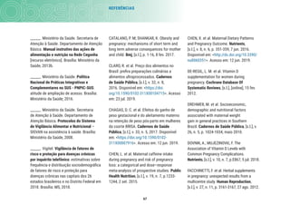 67
REFERÊNCIAS
CHEN, X. et al. Maternal Dietary Patterns
and Pregnancy Outcome. Nutrients,
[s.l.], v. 8, n. 6, p. 351-359, 7 jun. 2016.
Disponível em: <http://dx.doi.org/10.3390/
nu8060351>. Acesso em: 12 jun. 2019.
DE-REGIL, L. M. et al. Vitamin D
supplementation for women during
pregnancy. Cochrane Database Of
Systematic Reviews, [s.l.], [online], 15 fev.
2012.
DREHMER, M. et al. Socioeconomic,
demographic and nutritional factors
associated with maternal weight
gain in general practices in Southern
Brazil. Cadernos de Saúde Pública, [s.l.], v.
26, n. 5, p. 1024-1034, maio 2010.
DOVNIK, A.; MUJEZINOVIć, F. The
Association of Vitamin D Levels with
Common Pregnancy Complications.
Nutrients, [s.l.], v. 10, n. 7, p.E867, 5 jul. 2018.
FACCHINETTI, F. et al. Herbal supplements
in pregnancy: unexpected results from a
multicentre study. Human Reproduction,
[s.l.], v. 27, n. 11, p. 3161-3167, 27 ago. 2012.
CATALANO, P. M; SHANKAR, K. Obesity and
pregnancy: mechanisms of short term and
long term adverse consequences for mother
and child. Bmj, [s.l.], p. 1-16, 8 fev. 2017.
CLARO, R. et al. Preço dos alimentos no
Brasil: preﬁra preparações culinárias a
alimentos ultraprocessados. Cadernos
de Saúde Pública, [s.l.], v. 32, n. 8,
2016. Disponível em: <https://doi.
org/10.1590/0102-311X00104715>. Acesso
em: 23 jul. 2019.
CHAGAS, D. C. et al. Efeitos do ganho de
peso gestacional e do aleitamento materno
na retenção de peso pós-parto em mulheres
da coorte BRISA. Cadernos de Saúde
Pública, [s.l.], v. 33, n. 5, 2017. Disponível
em: <https://doi.org/10.1590/0102-
311X00007916>. Acesso em: 12 jun. 2019.
CHEN, L. et al. Maternal caffeine intake
during pregnancy and risk of pregnancy
loss: a categorical and dose–response
meta-analysis of prospective studies. Public
Health Nutrition, [s.l.], v. 19, n. 7, p.1233-
1244, 2 set. 2015.
______. Ministério da Saúde. Secretaria de
Atenção à Saúde. Departamento de Atenção
Básica. Manual instrutivo das ações de
alimentação e nutrição na Rede Cegonha
[recurso eletrônico]. Brasília: Ministério da
Saúde, 2013b.
______. Ministério da Saúde. Política
Nacional de Práticas Integrativas e
Complementares no SUS - PNPIC-SUS:
atitude de ampliação de acesso. Brasília:
Ministério da Saúde; 2016.
______. Ministério da Saúde. Secretaria
de Atenção à Saúde. Departamento de
Atenção Básica. Protocolos do Sistema
de Vigilância Alimentar e Nutricional –
SISVAN na assistência à saúde. Brasília:
Ministério da Saúde, 2008.
______. Vigitel. Vigilância de fatores de
risco e proteção para doenças crônicas
por inquérito telefônico: estimativas sobre
frequência e distribuição sociodemográﬁca
de fatores de risco e proteção para
doenças crônicas nas capitais dos 26
estados brasileiros e no Distrito Federal em
2018. Brasília: MS, 2018.
 
