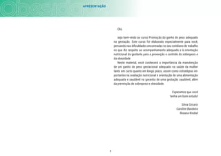 7
Olá,
seja bem-vindo ao curso Promoção do ganho de peso adequado
na gestação. Este curso foi elaborado especialmente para você,
pensando nas diﬁculdades encontradas no seu cotidiano de trabalho
no que diz respeito ao acompanhamento adequado e à orientação
nutricional da gestante para a prevenção e controle do sobrepeso e
da obesidade
Neste material, você conhecerá a importância da manutenção
de um ganho de peso gestacional adequado na saúde da mulher
tanto em curto quanto em longo prazo, assim como estratégias im-
portantes na avaliação nutricional e orientação de uma alimentação
adequada e saudável na garantia de uma gestação saudável, além
da prevenção de sobrepeso e obesidade.
Esperamos que você
tenha um bom estudo!
Silvia Ozcariz
Caroline Bandeira
Roxana Knobel
APRESENTAÇÃO
 