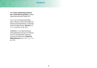 70
REFERÊNCIAS
OMS. Diretriz: Suplementação diária de
ferro e ácido fólico em gestantes. Genebra:
Organização Mundial da Saúde; 2013.
YU, Z. et al. Pre-Pregnancy Body Mass
Index in Relation to Infant Birth Weight and
Offspring Overweight/Obesity: A Systematic
Review and Meta-Analysis. Plos One, [s.l.],
v. 8, n. 4, p.E61627, 16 abr. 2013.
ZAMBRANO, E. et al. Maternal Obesity:
Lifelong Metabolic Outcomes for Offspring
from Poor Developmental Trajectories
During the Perinatal Period. Archives Of
Medical Research, [s.l.], v. 47, n. 1, p. 1-12,
jan. 2016.
 